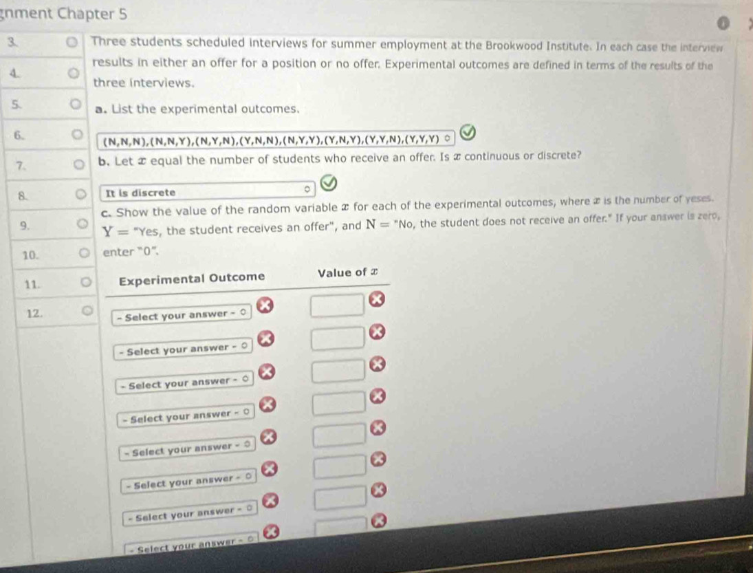 nment Chapter 5
3. Three students scheduled interviews for summer employment at the Brookwood Institute. In each case the interview
results in either an offer for a position or no offer. Experimental outcomes are defined in terms of the results of the
4. three interviews.
5. a. List the experimental outcomes.
6.
(N,N,N), (N,N,Y), (N,Y,N), (Y,N,N), (N,Y,Y), (Y,N,Y),(Y,Y,N), (Y,Y,Y) 。
7. b. Let x equal the number of students who receive an offer. Is x continuous or discrete?
8.
It is discrete
。
c. Show the value of the random variable x for each of the experimental outcomes, where x is the number of yeses.
9. Y= "Yes, the student receives an offer", and N=''No , the student does not receive an offer." If your answer is zero,
10. enter “ 0 ”.
11. Experimental Outcome Value of x
12.
- Select your answer -0
- Select your answer - 0
- Select your answer - 0
- Select your answer - 0
- Select your answer - 
- Select your answer - ○
- Select your answer - 
- Select your answer - =