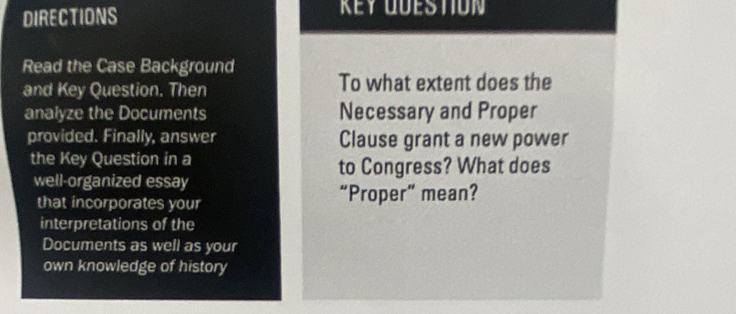 DIRECTIONS KEY QÜESTION 
Read the Case Background 
and Key Question. Then To what extent does the 
analyze the Documents Necessary and Proper 
provided. Finally, answer Clause grant a new power 
the Key Question in a 
to Congress? What does 
well-organized essay 
that incorporates your “Proper” mean? 
interpretations of the 
Documents as well as your 
own knowledge of history