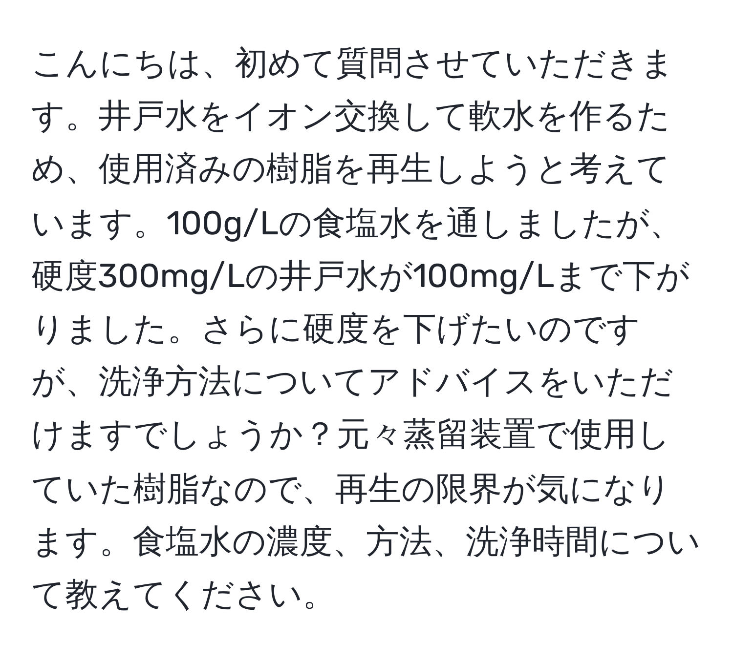 こんにちは、初めて質問させていただきます。井戸水をイオン交換して軟水を作るため、使用済みの樹脂を再生しようと考えています。100g/Lの食塩水を通しましたが、硬度300mg/Lの井戸水が100mg/Lまで下がりました。さらに硬度を下げたいのですが、洗浄方法についてアドバイスをいただけますでしょうか？元々蒸留装置で使用していた樹脂なので、再生の限界が気になります。食塩水の濃度、方法、洗浄時間について教えてください。