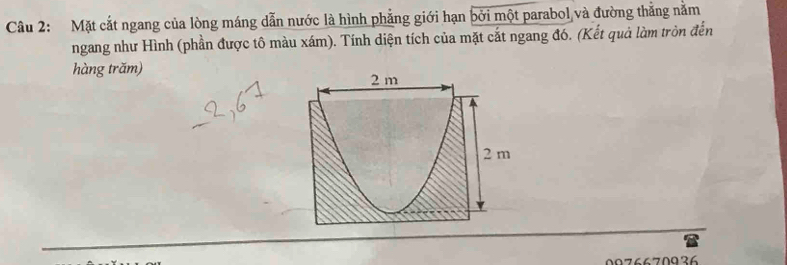 Mặt cắt ngang của lòng máng dẫn nước là hình phẳng giới hạn bởi một parabol và đường thắng nằm 
ngang như Hình (phần được tô màu xám). Tính diện tích của mặt cắt ngang đó. (Kết quả làm tròn đến 
hàng trăm)
2 m
2 m
0076670936