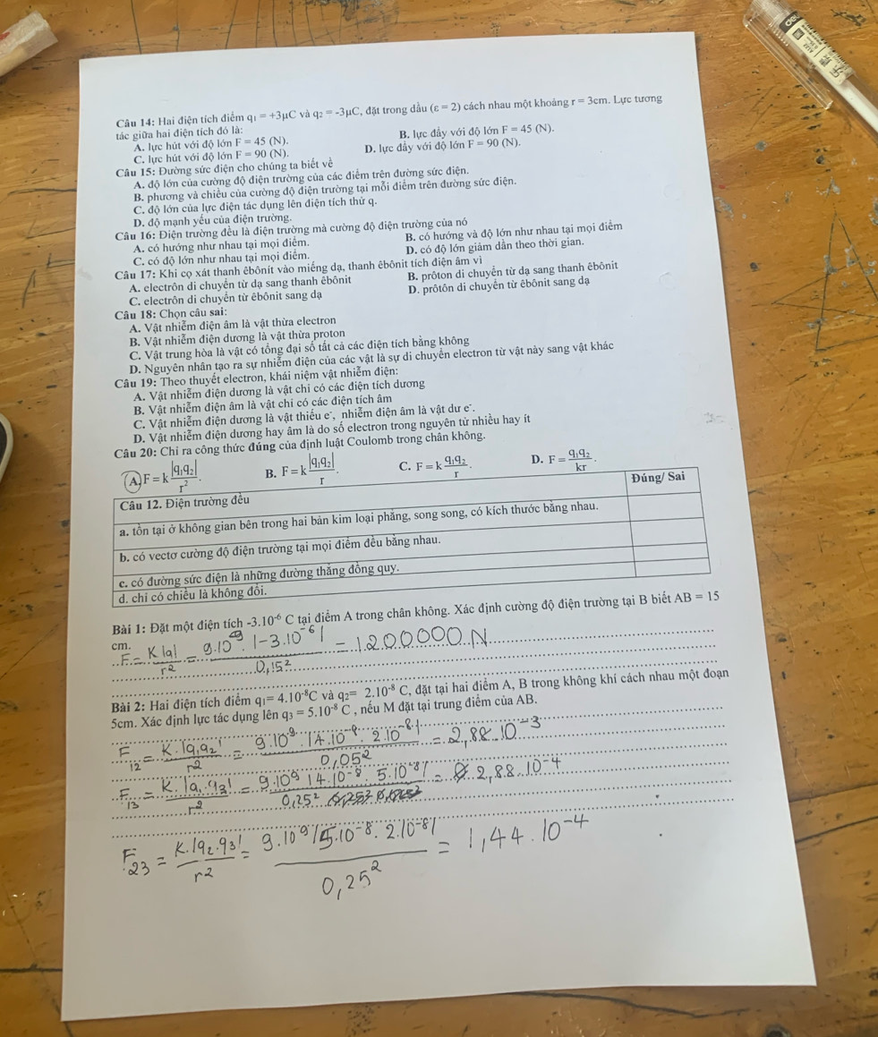 all
Câu 14: Hai điện tích điểm q_1=+3mu C và q_2=-3mu C , đặt trong dầu (varepsilon =2) cách nhau một khoảng r=3cm. Lực tương
tác giữa hai điện tích đó là:
A. lực hút với độ lớn F=45(N). B. lực đầy với độ lớn F=45(N).
C. lực hút với độ lớn
Câu 15: Đường sức điện cho chúng ta biết về F=90(N) D. lurcdi đây với độ lớn F=90(N).
A. độ lớn của cường độ điện trường của các điểm trên đường sức điện.
B. phương và chiều của cường độ điện trường tại mỗi điễm trên đường sức điện.
C. độ lớn của lực điện tác dụng lên điện tích thử q.
D. độ mạnh yếu của điện trường.
Câu 16: Điện trường đều là điện trường mà cường độ điện trường của nó
A. có hướng như nhau tại mọi điểm. B. có hướng và độ lớn như nhau tại mọi điểm
C. có độ lớn như nhau tại mọi điễm. D. có độ lớn giảm dần theo thời gian.
Câu 17: Khi cọ xát thanh êbônít vào miếng dạ, thanh êbônit tích điện âm vì
A. electrôn di chuyển từ dạ sang thanh êbônit B. prôton di chuyển từ dạ sang thanh êbônit
C. electrôn di chuyển từ êbônit sang dạ D. prôtôn di chuyến từ êbônit sang đạ
Câu 18: Chọn câu sai:
A. Vật nhiễm điện âm là vật thừa electron
B. Vật nhiễm điện dương là vật thừa proton
C. Vật trung hòa là vật có tổng đại số tất cả các điện tích bằng không
D. Nguyên nhân tạo ra sự nhiễm điện của các vật là sự di chuyển electron từ vật này sang vật khác
Câu 19: Theo thuyết electron, khái niệm vật nhiễm điện:
A. Vật nhiễm điện dương là vật chi có các điện tích dương
B. Vật nhiễm điện âm là vật chi có các điện tích âm
C. Vật nhiễm điện dương là vật thiếu e', nhiễm điện âm là vật dư e.
D. Vật nhiễm điện dương hay âm là do số electron trong nguyên tử nhiều hay ít
Câu 20: Chỉ ra công thức đúng của định luật Coulomb trong chân không.
C. D. F=frac q_1q_2kr.
Bài 1:D át một điện tích -3.10^(-6)C C tại điểm A trong chân không
Bài 2: Hai điện tích điểm q_1=4.10^(-8)C vaq_2=2.10^(-8)C dattai hai điểm A, B trong không khí cách nhau một đoạn
5cm. Xác định lực tác dụng lên q_3=5.10^(-8)C nếu M đặt tại trung điểm của AB.