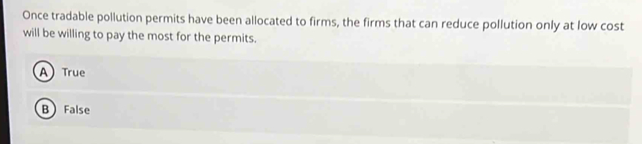 Once tradable pollution permits have been allocated to firms, the firms that can reduce pollution only at low cost
will be willing to pay the most for the permits.
A) True
B False