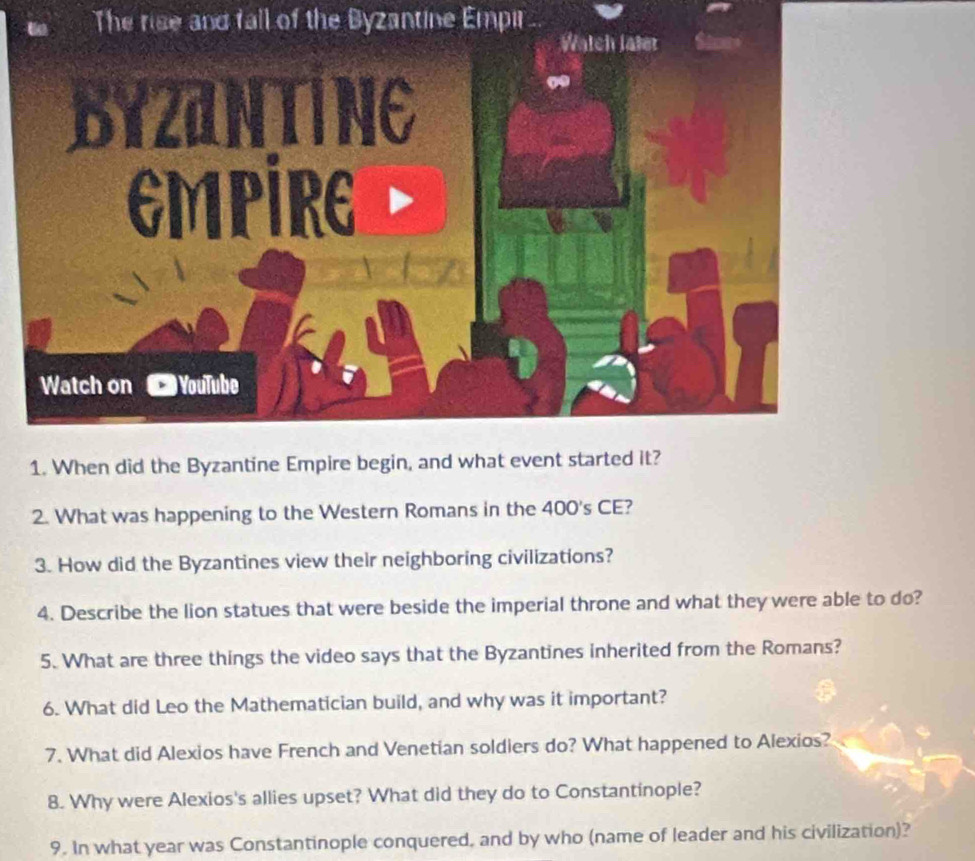 The rise and fall of the Byzantine Empir 
Watch later 
byzantine 
EMPIRE 
Watch on YouTube 
1. When did the Byzantine Empire begin, and what event started it? 
2. What was happening to the Western Romans in the 400's CE? 
3. How did the Byzantines view their neighboring civilizations? 
4. Describe the lion statues that were beside the imperial throne and what they were able to do? 
5. What are three things the video says that the Byzantines inherited from the Romans? 
6. What did Leo the Mathematician build, and why was it important? 
7. What did Alexios have French and Venetian soldiers do? What happened to Alexios? 
8. Why were Alexios's allies upset? What did they do to Constantinople? 
9. In what year was Constantinople conquered, and by who (name of leader and his civilization)?