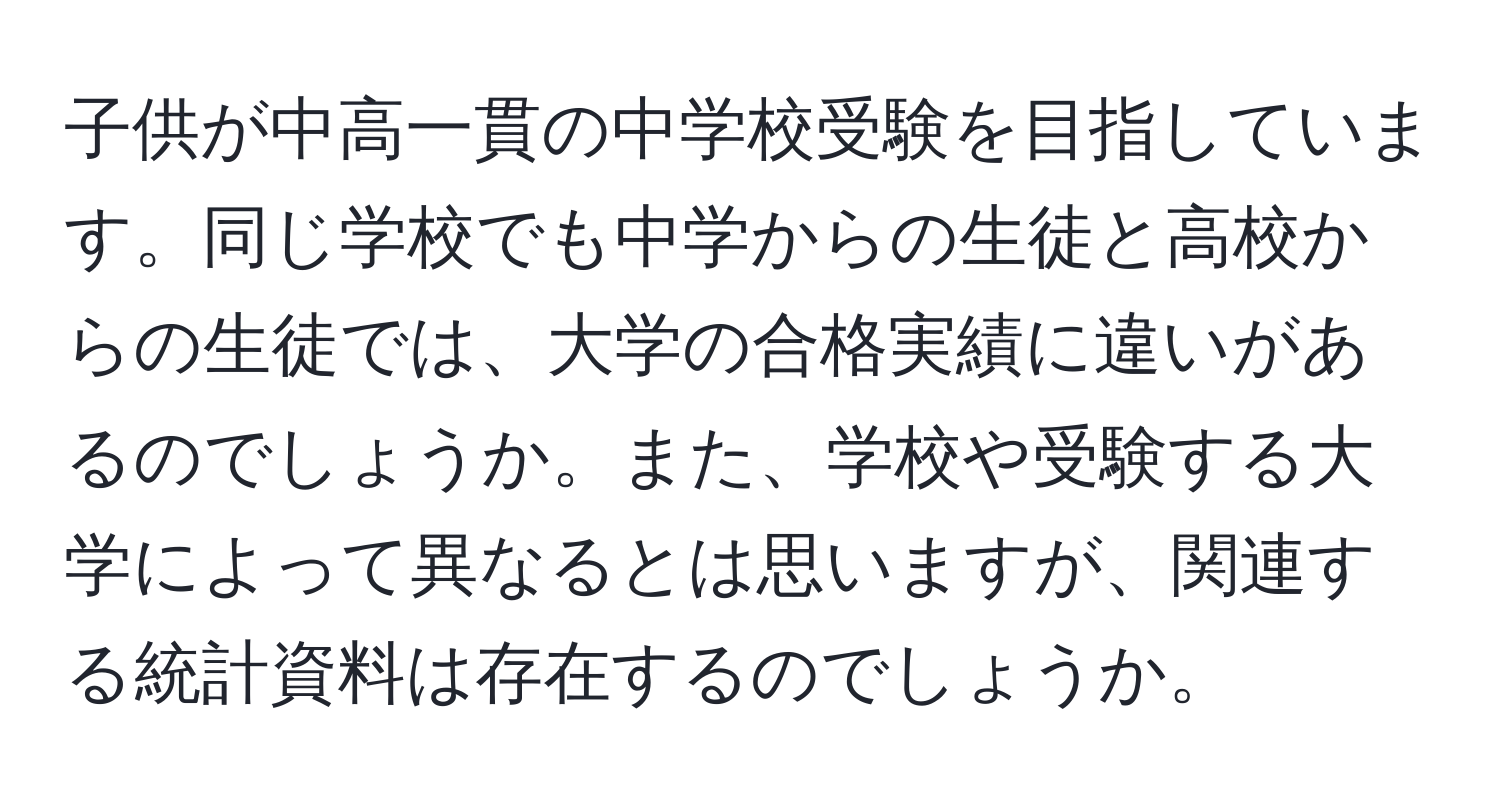 子供が中高一貫の中学校受験を目指しています。同じ学校でも中学からの生徒と高校からの生徒では、大学の合格実績に違いがあるのでしょうか。また、学校や受験する大学によって異なるとは思いますが、関連する統計資料は存在するのでしょうか。