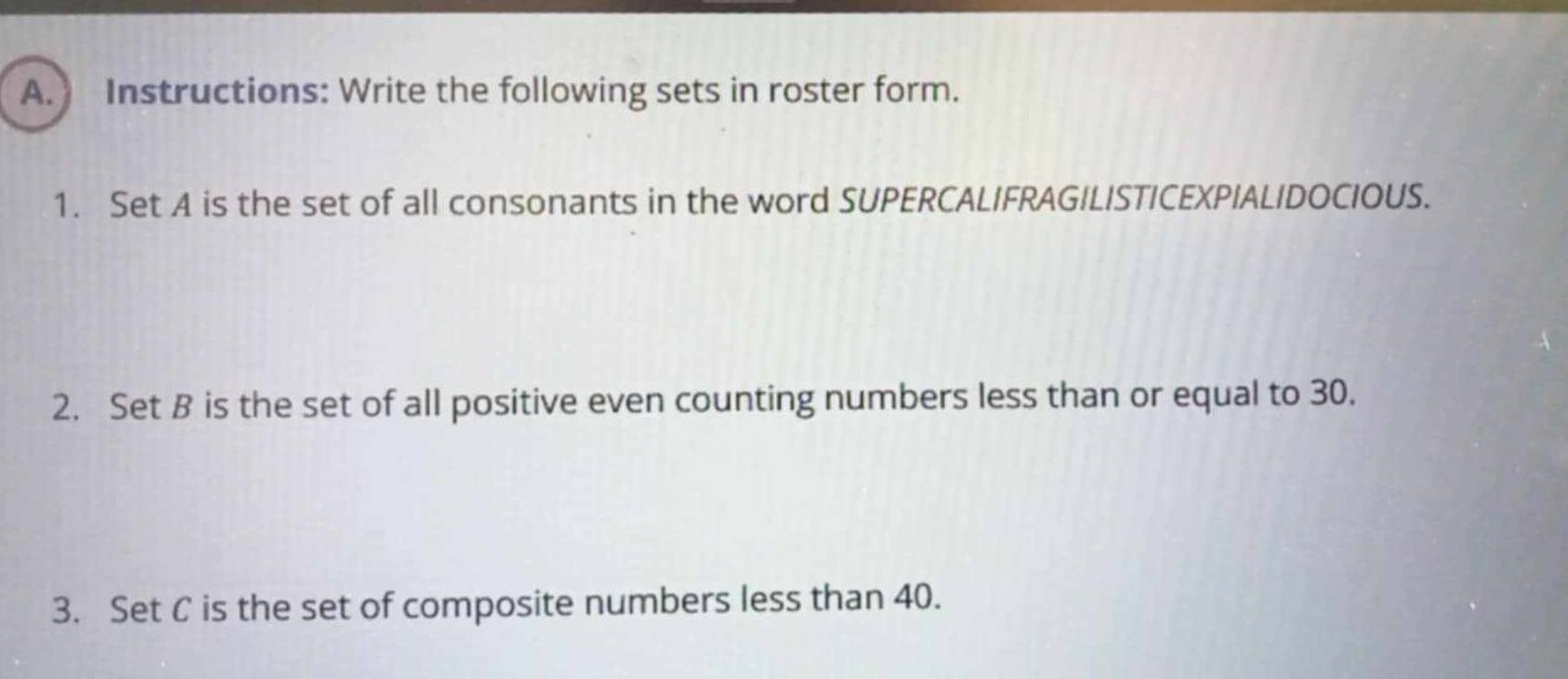 Instructions: Write the following sets in roster form. 
1. Set A is the set of all consonants in the word SUPERCALIFRAGILISTICEXPIALIDOCIOUS. 
2. Set B is the set of all positive even counting numbers less than or equal to 30. 
3. Set C is the set of composite numbers less than 40.