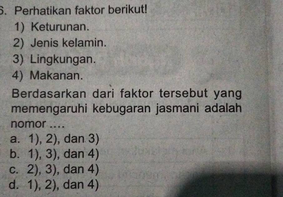 Perhatikan faktor berikut!
1) Keturunan.
2) Jenis kelamin.
3) Lingkungan.
4) Makanan.
Berdasarkan dari faktor tersebut yang
memengaruhi kebugaran jasmani adalah
nomor ....
a. 5 1),2) , dan 3)
C 1),3) , dan 4)
C. 2),3) , dan 4)
d. 1),2) , dan 4)