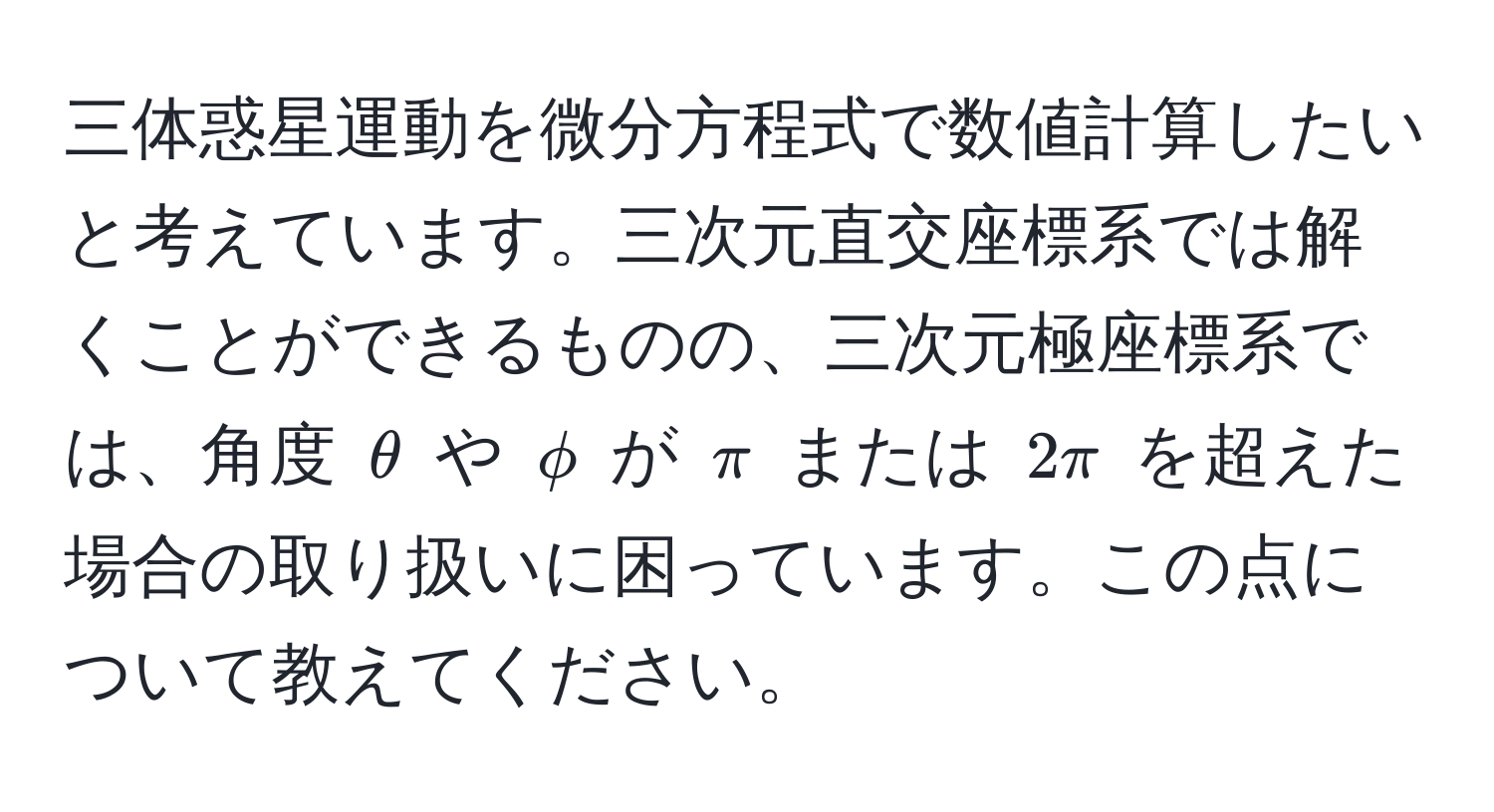 三体惑星運動を微分方程式で数値計算したいと考えています。三次元直交座標系では解くことができるものの、三次元極座標系では、角度 $θ$ や $phi$ が $π$ または $2π$ を超えた場合の取り扱いに困っています。この点について教えてください。