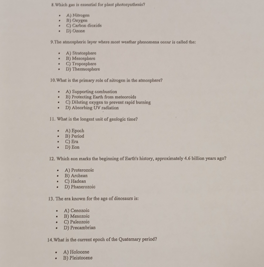 Which gas is essential for plant photosynthesis?
A) Nitrogen
C) Carbon dioxide B) Oxygeo
D) Ozone
9.The atmospheric layer where most weather phenomena occur is called the:
A) Stratosphere
B) Mesosplaere
C) Troposphere
D) Thermosphere
10.What is the primary role of nitrogen in the atmosphere?
A) Supporting combustion
B) Protecting Earth from meteoroids
C) Diluting oxygen to prevent rapid burning
D) Absorbing UV radiation
11. What is the longest unit of geologic time?
A) Epoch
B) Period
C) Era
D) Eon
12. Which eon marks the beginning of Earth's history, approximately 4.6 billion years ago?
A) Proterozoic
B) Archean
C) Hadean
D) Phanerozoic
13. The era known for the age of dinosaurs is:
A) Cenozoic
B) Mesozoic
C) Paleozoic
D) Precambrian
14.What is the current epoch of the Quaternary period?
A) Holocene
B) Pleistocene