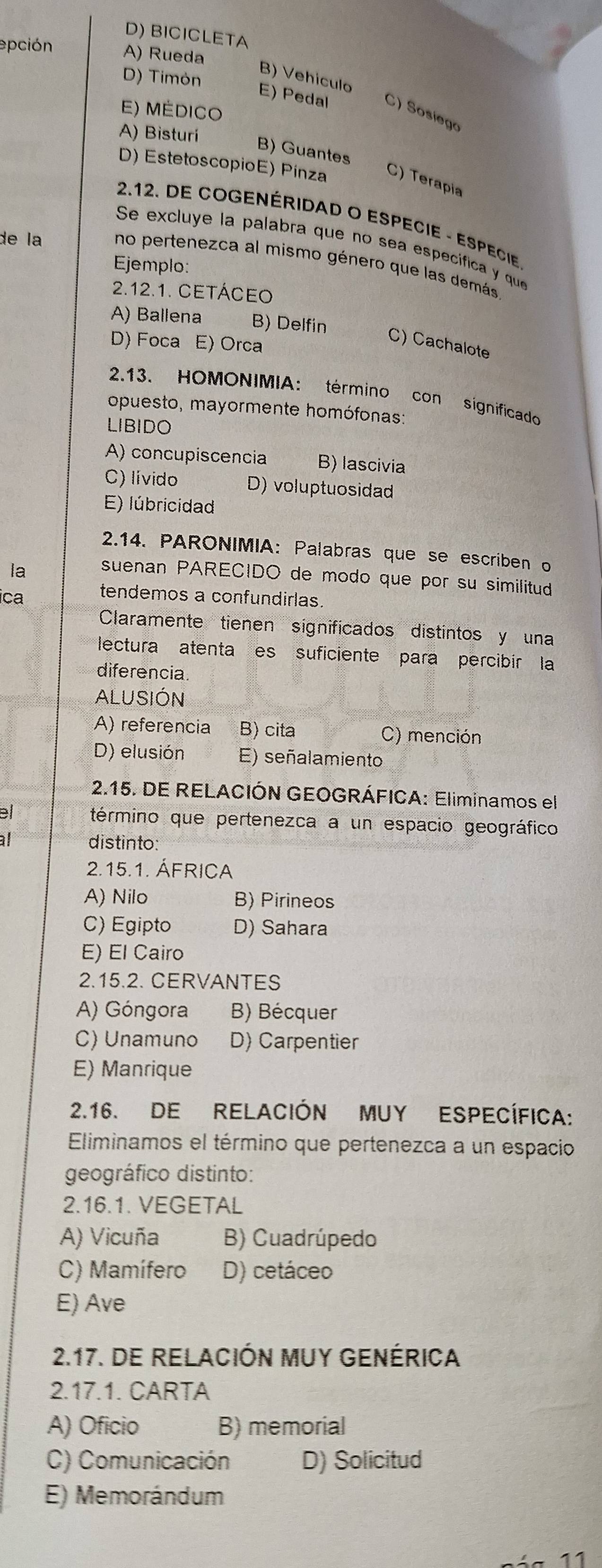 D) BICICLETA
epción A) Rueda
D) Timón
B) Vehículo
E) Pedal C) Sosiego
E) Médico
A) Bisturí
B) Guantes
D) EstetoscopioE) Pínza C) Terapia
2.12. DE COGENÉRIDAD O ESPECIE - ESPECIE
Se excluye la palabra que no sea específica y que
de la no pertenezca al mismo género que las demás
Ejemplo:
2.12.1. CETÁCEO
A) Ballena B) Delfin
D) Foca E) Orca
C) Cachalote
2.13. HOMONIMIA: término con significado
opuesto, mayormente homófonas:
LIBIDO
A) concupiscencia B)lascivia
C) lívido D) voluptuosidad
E) lúbricidad
2.14. PARONIMIA: Palabras que se escriben o
la suenan PARECIDO de modo que por su similitud
ica tendemos a confundirlas.
Claramente tienen significados distintos y una
lectura atenta es suficiente para percibír la
diferencia
ALUSIÓN
A) referencia B) cita C) mención
D) elusión E) señalamiento
2.15. DE RELACIÓN GEOGRÁFICA: Eliminamos el
el término que pertenezca a un espacio geográfico
al  distinto:
2.15.1. ÁFRICA
A) Nilo B) Pirineos
C) Egipto D) Sahara
E) El Cairo
2.15.2. CERVANTES
A) Góngora B) Bécquer
C) Unamuno D) Carpentier
E) Manrique
2.16. DE RELACIÓN MUY ESPECÍFICA:
Eliminamos el término que pertenezca a un espacio
geográfico distinto:
2.16.1. VEGETAL
A) Vicuña B) Cuadrúpedo
C) Mamífero D) cetáceo
E) Ave
2.17. DE RELACIÓN MUY GENÉRICA
2.17.1. CARTA
A) Oficio B) memorial
C) Comunicación D) Solicitud
E) Memorándum
11