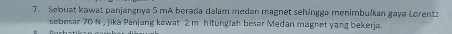 Sebuat kawat panjangnya 5 mA berada dalam medan magnet sehingga menimbulkan gaya Lorentz 
sebesar 70 N , jika Panjang kawat 2 m hitunglah besar Medan magnet yang bekerja.