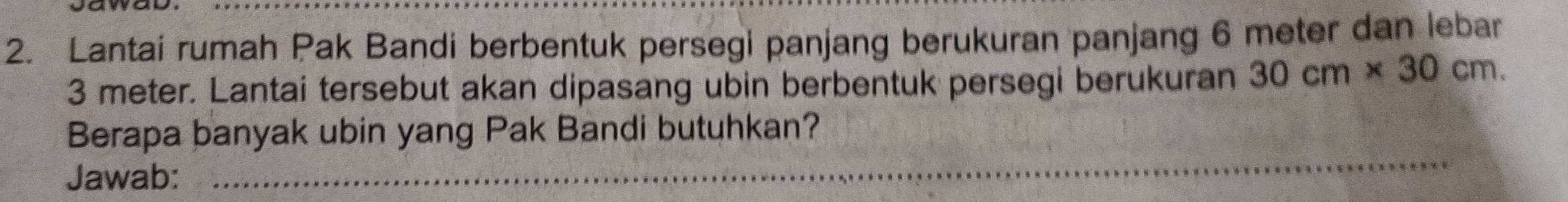 Lantai rumah Pak Bandi berbentuk persegi panjang berukuran panjang 6 meter dan lebar
3 meter. Lantai tersebut akan dipasang ubin berbentuk persegi berukuran 30cm* 30cm. 
_ 
Berapa banyak ubin yang Pak Bandi butuhkan? 
Jawab:_ 
_