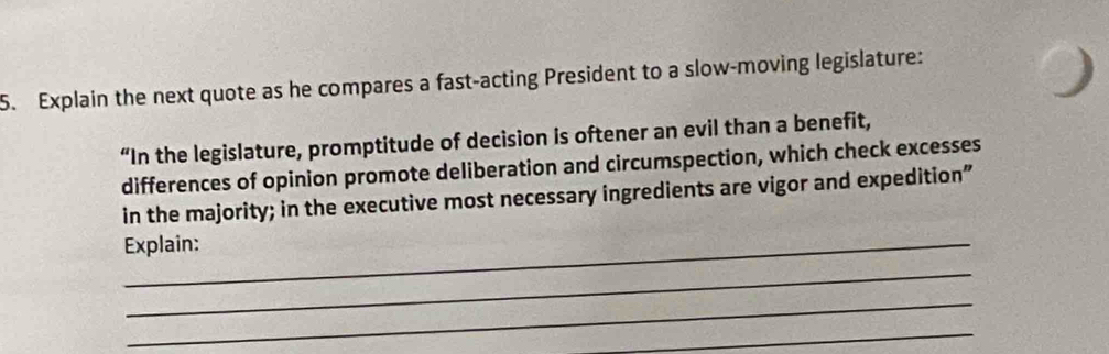 Explain the next quote as he compares a fast-acting President to a slow-moving legislature: 
“In the legislature, promptitude of decision is oftener an evil than a benefit, 
differences of opinion promote deliberation and circumspection, which check excesses 
in the majority; in the executive most necessary ingredients are vigor and expedition” 
_Explain: 
_ 
_ 
_