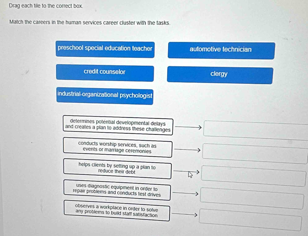 Drag each tile to the correct box.
Match the careers in the human services career cluster with the tasks.
preschool special education teacher automotive technician
credit counselor clergy
industrial-organizational psychologist
determines potential developmental delays
□ 
and creates a plan to address these challenges □ 
conducts worship services, such as
events or marriage ceremonies
sqrt(1)/≌ △ C△ AC△ A
helps clients by setting up a plan to ∴ △ AD)≌ (-C=)(-3)
reduce their debt
frac (□)°C
uses diagnostic equipment in order to
-3
repair problems and conducts test drives  1/2 
observes a workplace in order to solve
any problems to build staff satisfaction
frac ^circ  (-3,4)
∴ ∠ A,∠ A