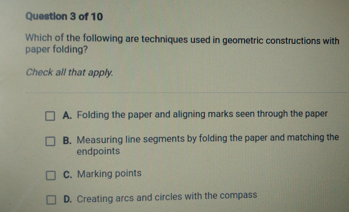 Which of the following are techniques used in geometric constructions with
paper folding?
Check all that apply.
A. Folding the paper and aligning marks seen through the paper
B. Measuring line segments by folding the paper and matching the
endpoints
C. Marking points
D. Creating arcs and circles with the compass