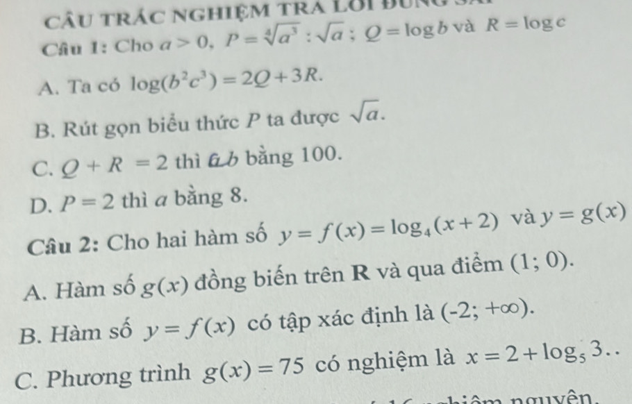 câu trác nghiệm tra lời đưng .
Câu 1: Cho a>0, P=sqrt[4](a^3):sqrt(a); Q=log b và R=log c
A. Ta có log (b^2c^3)=2Q+3R.
B. Rút gọn biểu thức P ta được sqrt(a).
C. Q+R=2 thì 66 bằng 100.
D. P=2 thì a bằng 8.
Câu 2: Cho hai hàm số y=f(x)=log _4(x+2) và y=g(x)
A. Hàm số g(x) đồng biến trên R và qua điểm (1;0).
B. Hàm số y=f(x) có tập xác định là (-2;+∈fty ).
C. Phương trình g(x)=75 có nghiệm là x=2+log _53.. 
nê m nguyên