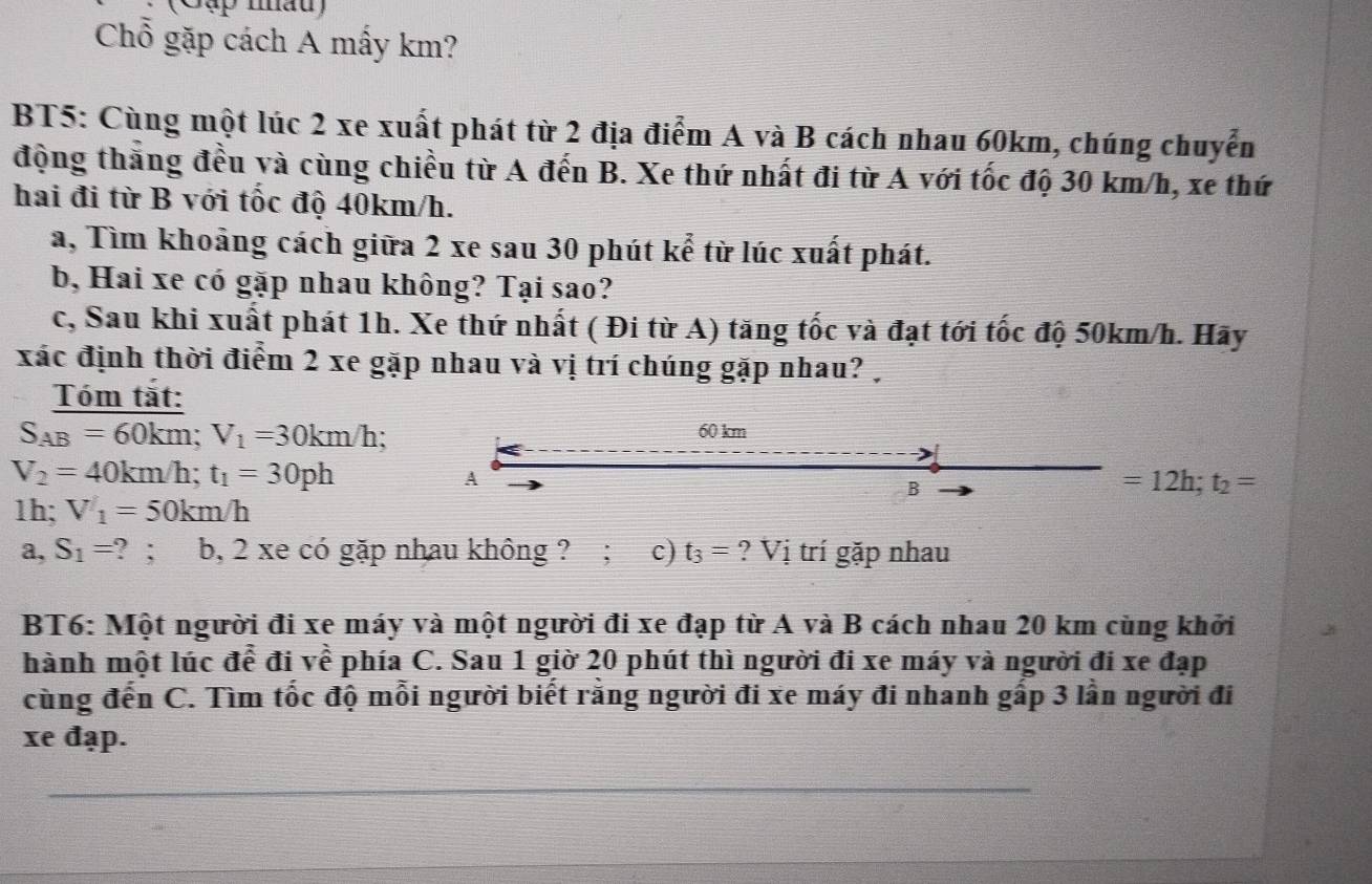 (Cập nấu) 
Chổ gặp cách A mấy km? 
BT5: Cùng một lúc 2 xe xuất phát từ 2 địa điểm A và B cách nhau 60km, chúng chuyển 
động thắng đều và cùng chiều từ A đến B. Xe thứ nhất đi từ A với tốc độ 30 km/h, xe thứ 
hai đi từ B với tốc độ 40km/h. 
a, Tìm khoảng cách giữa 2 xe sau 30 phút kể từ lúc xuất phát. 
b, Hai xe có gặp nhau không? Tại sao? 
c, Sau khi xuất phát 1h. Xe thứ nhất ( Đi từ A) tăng tốc và đạt tới tốc độ 50km/h. Hãy 
xác định thời điểm 2 xe gặp nhau và vị trí chúng gặp nhau? 
Tóm tắt:
S_AB=60km; V_1=30km/h :
60 km
V_2=40km/h; t_1=30ph
A 
B
=12h; t_2=
1h; V_1=50km/h
a, S_1=?; b, 2 xe có gặp nhau không ? ; c) t_3= ? Vị trí gặp nhau 
BT6: Một người đi xe máy và một người đi xe đạp từ A và B cách nhau 20 km cùng khởi 
hành một lúc để đi về phía C. Sau 1 giờ 20 phút thì người đi xe máy và người đi xe đạp 
cùng đến C. Tìm tốc độ mỗi người biết rằng người đi xe máy đi nhanh gấp 3 lần người đi 
xe đạp.