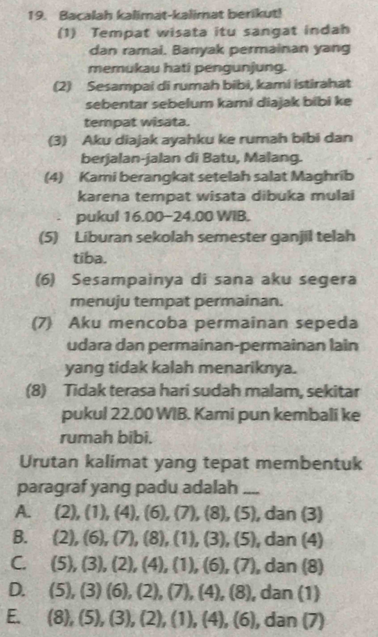 Bacalah kalimat-kalimat berikut!
(1) Tempat wisata itu sangat indah
dan ramai. Banyak permainan yang
memukau hati pengunjung.
(2) Sesampai di rumah bibi, kami istirahat
sebentar sebelum kami diajak bibi ke
tempat wisata.
(3) Aku diajak ayahku ke rumah bibi dan
berjalan-jalan di Batu, Malang.
(4) Kami berangkat setelah salat Maghrib
karena tempat wisata dibuka mulai
pukul 16.00-24.00 WIB.
(5) Liburan sekolah semester ganjil telah
tiba.
(6) Sesampainya di sana aku segera
menuju tempat permainan.
(7) Aku mencoba permainan sepeda
udara dan permainan-permainan lain
yang tidak kalah menariknya.
(8) Tidak terasa hari sudah malam, sekitar
pukul 22.00 WIB. Kami pun kembali ke
rumah bibi.
Urutan kalimat yang tepat membentuk
paragraf yang padu adalah_
A. (2),(1), (4), (6), (7), (8), (5), dan(3)
B. (2),(6),(7),(8),(1),(3),(5),dan(4)
C. (5),(3), (2),(4), (1),(6),(7),dan(8)
D. (5), (3)(6), (2),(7), (4),(8), dan(1)
E. (8), (5), (3), (2), (1), (4),(6) , dan (7)