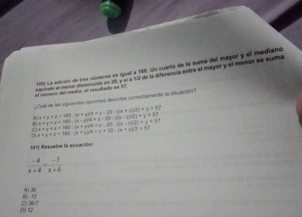 La adición de tres números es igual a 160. Un cuarto de la suma del mayor y el mediano
equivale al menor disminuido en 20, y si a 1/2 de la diferencia entre el mayor y el menor se suma
el número del medio, el resultado es 57.
¿ Cuál de las siguientes opciones describe correctamente la situación?
B) x+y+z=160; (x-y)/4=z-20; ((x-z)/2)+y=57 x+y+z=160; (x+y)/4=z-20; ((x+z)/2)+y=57
A)
C)
D) x+y+z=160; (x+y)/4=z+20; (x+z)/2=57 x+y+z=160; (x+y)/4=z-20; ((x-z)/2)+y=57
101) Resuelve la ecuación:
 (-4)/x+4 = (-3)/x+6 
A) 36
B) -12
C) 36/7
D) 12