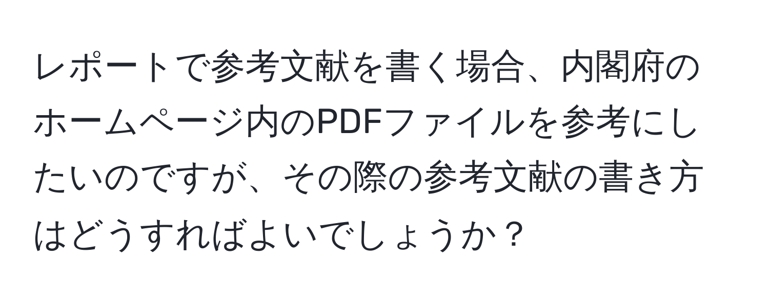 レポートで参考文献を書く場合、内閣府のホームページ内のPDFファイルを参考にしたいのですが、その際の参考文献の書き方はどうすればよいでしょうか？