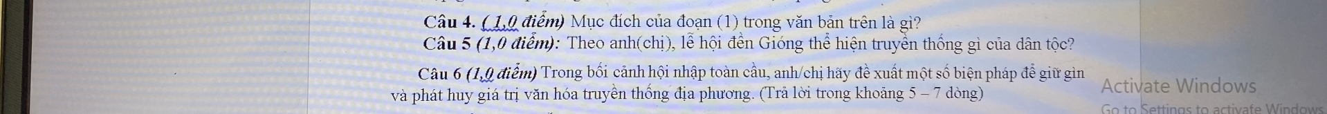 ( 1,0 điểm) Mục đích của đoạn (1) trong văn bản trên là gì? 
Câu 5 (1,0 điểm): Theo anh(chị), lễ hội đền Gióng thể hiện truyền thống gì của dân tộc? 
Câu 6 (1,9 điểm) Trong bối cảnh hội nhập toàn cầu, anh/chị hãy đề xuất một số biện pháp để giữ gìn 
và phát huy giá trị văn hóa truyền thống địa phương. (Trả lời trong khoảng 5-7dong Activate Windows 
Go to Settings to activafe Windows