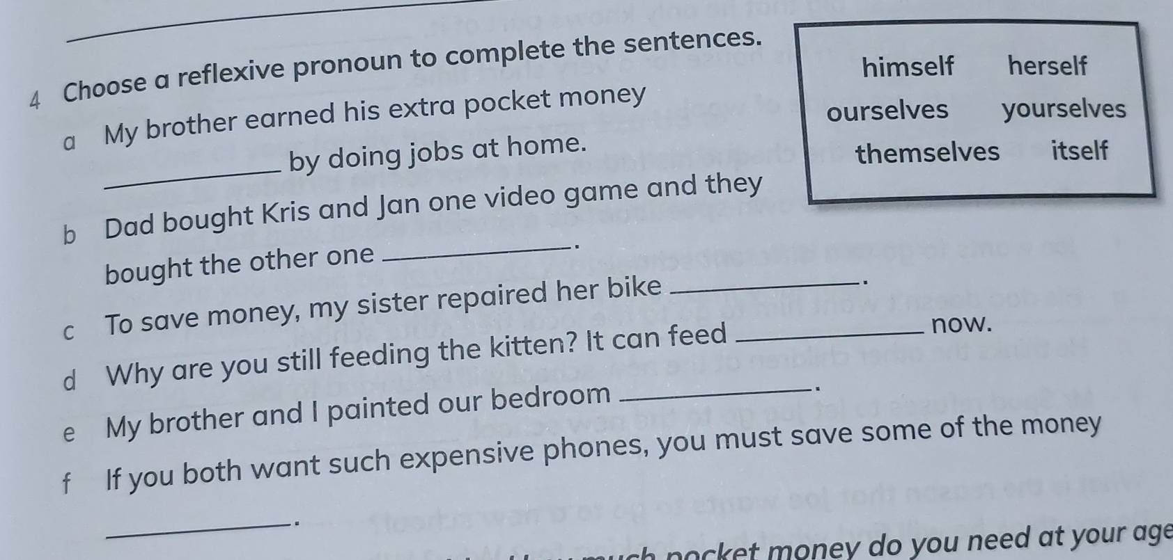 himself herself 
4 Choose a reflexive pronoun to complete the sentences. 
a My brother earned his extra pocket money 
ourselves yourselves 
_ 
themselves 
by doing jobs at home. itself 
b Dad bought Kris and Jan one video game and they 
bought the other one 
_. 
c To save money, my sister repaired her bike_ 
. 
d Why are you still feeding the kitten? It can feed_ 
now. 
e My brother and I painted our bedroom_ 
. 
f If you both want such expensive phones, you must save some of the money 
_. 
k e m oney do you need at your ag
