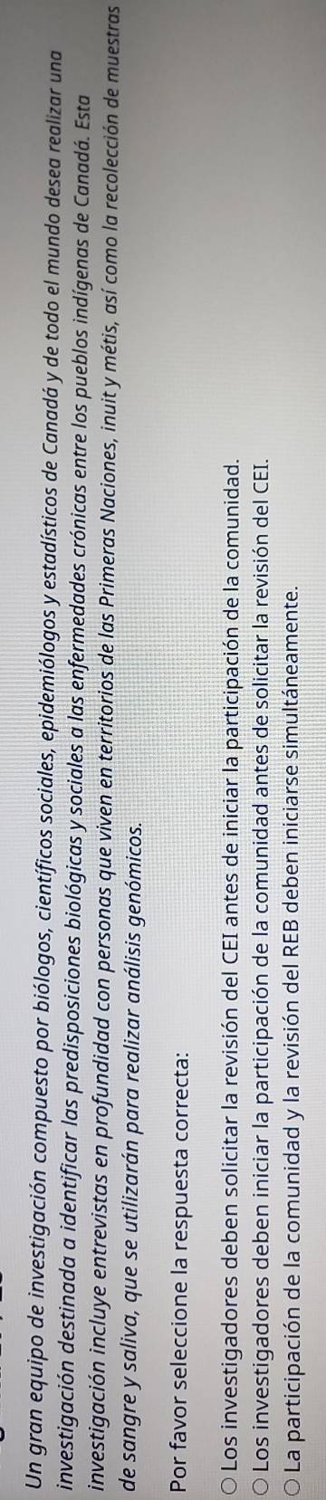 Un gran equipo de investigación compuesto por biólogos, científicos sociales, epidemiólogos y estadísticos de Canadá y de todo el mundo desea realizar una
investigación destinada a identificar las predisposiciones biológicas y sociales a las enfermedades crónicas entre los pueblos indígenas de Canadá. Esta
investigación incluye entrevistas en profundidad con personas que viven en territorios de las Primeras Naciones, inuit y métis, así como la recolección de muestras
de sangre y saliva, que se utilizarán para realizar análisis genómicos.
Por favor seleccione la respuesta correcta:
Los investigadores deben solicitar la revisión del CEI antes de iniciar la participación de la comunidad.
Los investigadores deben iniciar la participación de la comunidad antes de solicitar la revisión del CEI.
La participación de la comunidad y la revisión del REB deben iniciarse simultáneamente.