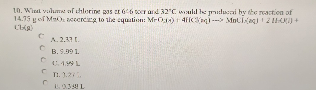 What volume of chlorine gas at 646 torr and 32°C would be produced by the reaction of
14.75 g of MnO_2 according to the equation: MnO_2(s)+4HCl(aq)--->MnCl_2(aq)+2H_2O(l)+
Cl_2(g)
A. 2.33 L
B. 9.99 L
C. 4.99 L
D. 3.27 L
E. 0.388 L