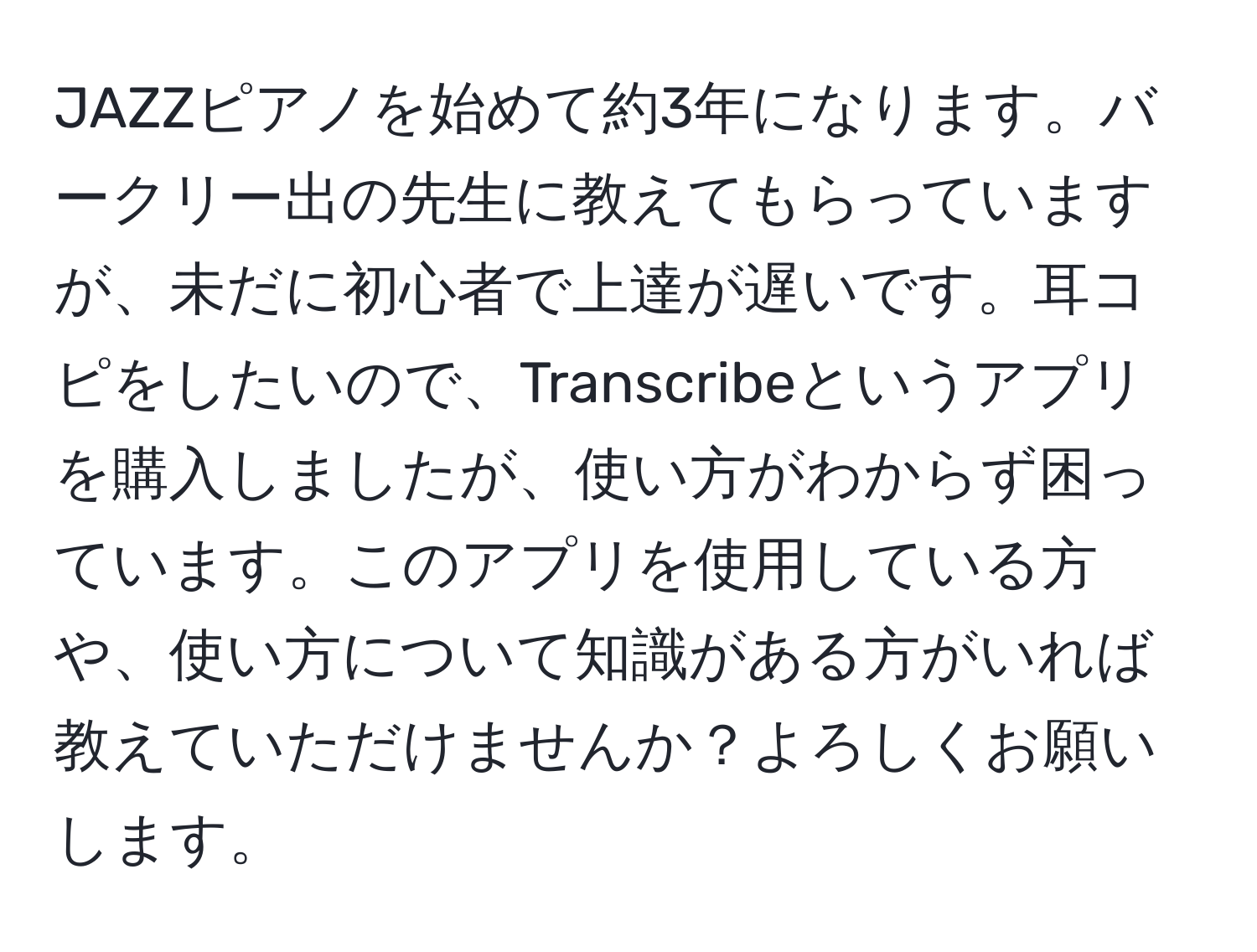 JAZZピアノを始めて約3年になります。バークリー出の先生に教えてもらっていますが、未だに初心者で上達が遅いです。耳コピをしたいので、Transcribeというアプリを購入しましたが、使い方がわからず困っています。このアプリを使用している方や、使い方について知識がある方がいれば教えていただけませんか？よろしくお願いします。