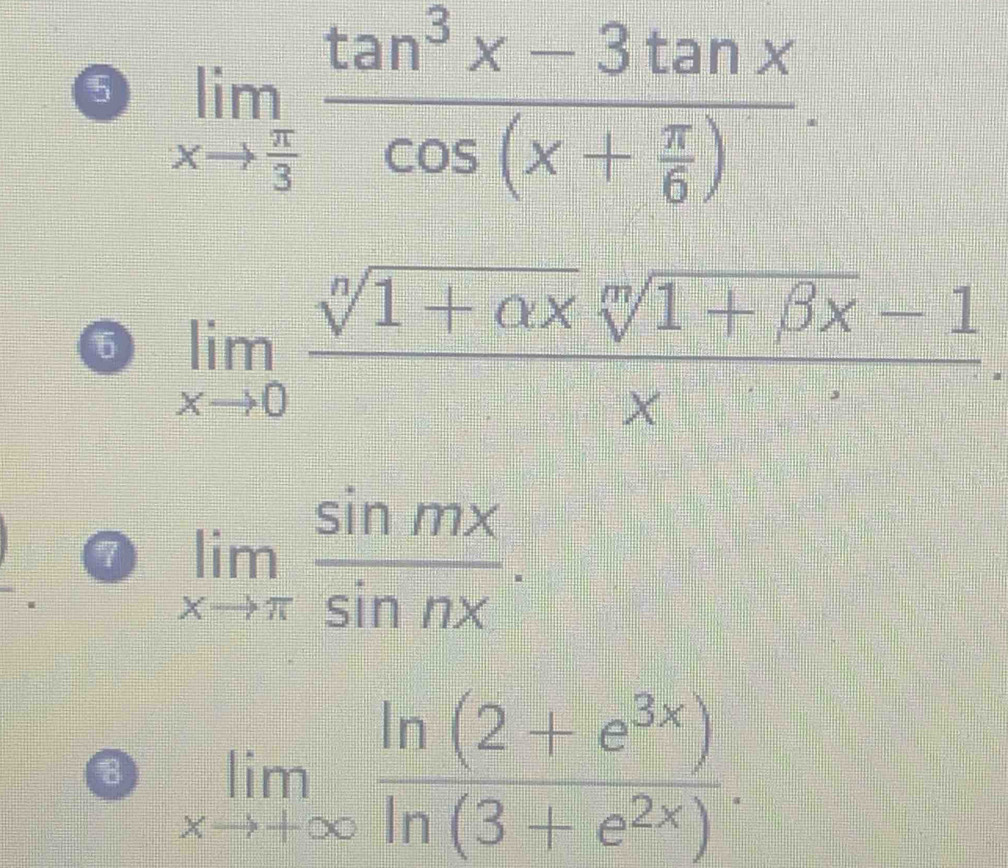 5 limlimits _xto  π /3 frac tan^3x-3tan xcos (x+ π /6 ). 
6 limlimits _xto 0 (sqrt[n](1+alpha x)sqrt[m](1+beta x)-1)/x . 
0 limlimits _xto π  sin mx/sin nx .
limlimits _xto +∈fty  (ln (2+e^(3x)))/ln (3+e^(2x)) .