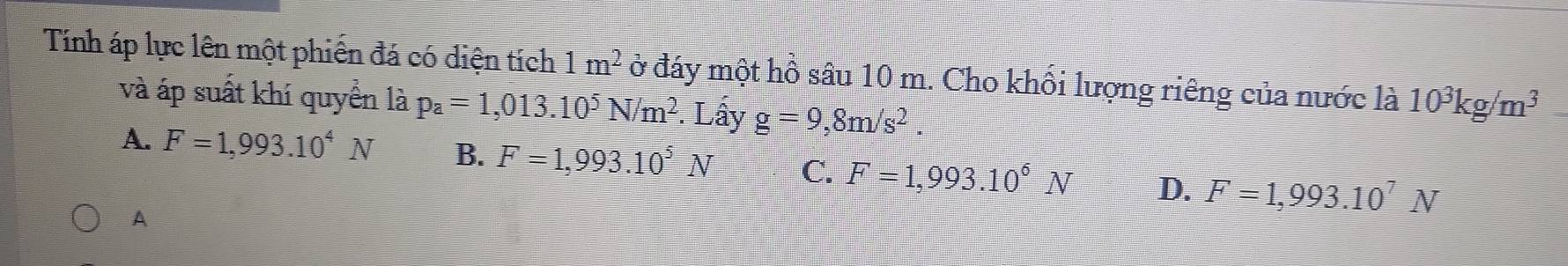 Tính áp lực lên một phiến đá có diện tích 1m^2 ở đáy một hồ sâu 10 m. Cho khổi lượng riêng của nước là 10^3kg/m^3
và áp suất khí quyển là p_a=1,013.10^5N/m^2. Lấy g=9,8m/s^2.
A. F=1,993.10^4N B. F=1,993.10^5N C. F=1,993.10^6N D. F=1,993.10^7N
A