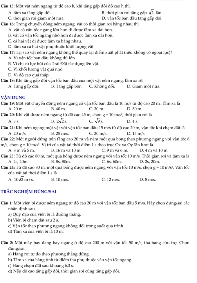 Một vật ném ngang từ độ cao h, khi tăng gấp đôi độ cao h thì
A. tầm xa tăng gấp đôi. B. thời gian rơi tăng gấp sqrt(2)fan.
C. thời gian rơi giảm một nửa. D. vận tốc ban đầu tăng gấp đôi.
Câu 16: Trong chuyển động ném ngang, vật có thời gian rơi bằng nhau thì
A. vật có vận tốc ngang lớn hơn đi được tầm xa dài hơn.
B. vật có vận tốc ngang nhỏ hơn đi được tầm xa dài hơn.
C. cả hai vật đi được tầm xa bằng nhau.
D. tầm xa cả hai vật phụ thuộc khối lượng vật.
Câu 17: Tại sao vật ném ngang không thể quay lại điểm xuất phát (nếu không có ngoại lực)?
A. Vì vận tốc ban đầu không đủ lớn.
B. Vì chi có lực hút của Trái Đất tác dụng lên vật.
C. Vì khối lượng vật quá nhỏ.
D. Vì độ cao quá thấp.
Câu 18: Khi tăng gấp đôi vận tốc ban đầu của một vật ném ngang, tầm xa sẽ:
A. Tăng gấp đôi. B. Tăng gấp bốn. C. Không đối. D. Giảm một nửa.
vậN DụNG
Câu 19: Một vật chuyến động ném ngang có vận tốc ban đầu là 10 m/s từ độ cao 20 m. Tâm xa là
A. 20 m. B. 40 m. C. 30 m. D. 50 m.
Câu 20: Khi vật được ném ngang từ độ cao 45 m, chọn g=10m/s^2 , thời gian rơi là
A. 3 s. B. 2sqrt(2)s. C. sqrt(9)s. D. 4 s.
Câu 21: Khi ném ngang một vật với vận tốc ban đầu 15 m/s từ độ cao 20 m, vận tốc khi chạm đất là
A. 20 m/s. B. 25 m/s. C. 30 m/s. D. 15 m/s.
Câu 22: Một người đứng trên tầng cao 20 m và ném một quả bóng theo phương ngang với vận tốc 8
m/s, chọn g=10m/s^2. Vị trí của vật tại thời điểm 1 s theo trục Ox và Oy lần lượt là.
A. 8 m và 5 m. B. 16 m và 10 m. C. 9 m và 6 m. D. 4 m và 10 m.
Câu 23: Từ độ cao 80 m, một quả bóng được ném ngang với vận tốc 10 m/s. Thời gian rơi và tầm xa là
A. 4s, 40m. B. 8s, 80m. C. 6s, 60m. D. 2s, 20m.
Câu 24: Từ độ cao 80 m, một quả bóng được ném ngang với vận tốc 10 m/s, chọn g=10m/s^2. Vận tốc
của vật tại thời điểm 1 s là
A. 10sqrt(2)m/s. B. 10 m/s. C. 12 m/s. D. 8 m/s.
trÁC nGHIệM đÚNG/SAI
Câu 1: Một viên bi được ném ngang từ độ cao 20 m với vận tốc ban đầu 5 m/s. Hãy chọn đúng/sai các
nhận định sau.
a) Quỹ đạo của viên bi là đường thắng.
b) Viên bi chạm đất sau 2 s.
c) Vận tốc theo phương ngang không đối trong suốt quá trình.
d) Tâm xa của viên bi là 10 m.
Câu 2: Một máy bay đang bay ngang ở độ cao 200 m với vận tốc 50 m/s, thả hàng cứu trợ. Chọn
đúng/sai.
a) Hàng rơi tự do theo phương thẳng đứng.
b) Tâm xa của hàng tính từ điểm thả phụ thuộc vào vận tốc ngang.
c) Hàng chạm đất sau khoảng 6,3 s.
d) Nếu độ cao tăng gấp đôi, thời gian rơi cũng tăng gấp đôi.