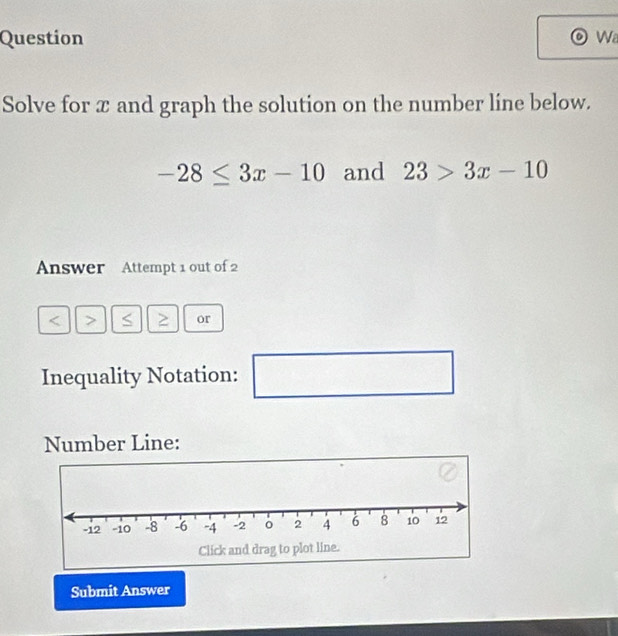 Question Wa 
Solve for x and graph the solution on the number line below.
-28≤ 3x-10 and 23>3x-10
Answer Attempt 1 out of 2
or 
Inequality Notation: (- □ 
Number Line: 
Submit Answer