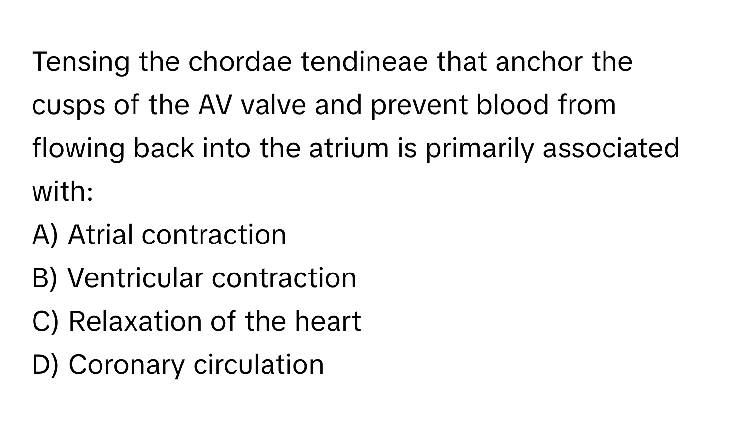 Tensing the chordae tendineae that anchor the cusps of the AV valve and prevent blood from flowing back into the atrium is primarily associated with:

A) Atrial contraction 
B) Ventricular contraction 
C) Relaxation of the heart 
D) Coronary circulation