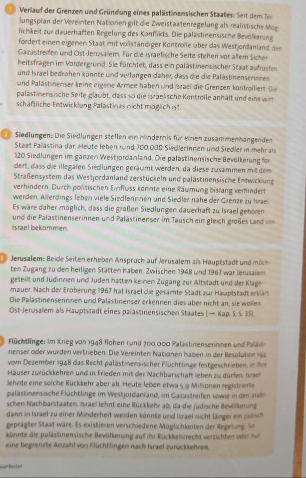 Verlauf der Grenzen und Gründung eines palästinensischen Staates: Seit dem Tei
lungsplan der Vereinten Nationen gilt die Zweistaatenregelung als realistische Mög
lichkeit zur dauerhaften Regelung des Konflikts. Die palästinensische Bevölkerung
fordert einen eigenen Staat mit vollständiger Kontrolle über das Westjordanland, den
Gazastreifen und Ost-Jerusalem. Für die israelische Seite stehen vor allem Sicher
heitsfragen im Vordergrund. Sie fürchtet, dass ein palästinensischer Staat aufrüsten
und Israel bedrohen könnte und verlangen daher, dass die die Palästinenserinnen
und Palästinenser keine eigene Armee haben und Israel die Grenzen kontrolliert. Die
palästinensische Seite glaubt, dass so die israelische Kontrolle anhält und eine wirt
schaftliche Entwicklung Palastinas nicht möglich ist.
Siedlungen: Die Siedlungen stellen ein Hindernis für einen zusammenhängenden
Staat Palästina dar. Heute leben rund 700.000 Siedlerinnen und Siedler in mehr als
120 Siedlungen im ganzen Westjordanland. Die palästinensische Bevölkerung for
dert, dass die illegalen Siedlungen geräumt werden, da diese zusammen mit dem
Straßensystem das Westjordanland zerstückeln und palästinensische Entwicklung
verhindern. Durch politischen Einfluss konnte eine Räumung bislang verhindert
werden. Allerdings leben viele Siedlerinnen und Siedler nahe der Grenze zu Israel
Es wäre daher möglich, dass die großen Siedlungen dauerhaft zu Israel gehören
und die Palastinenserinnen und Palästinenser im Tausch ein gleich großes Land von
Israel bekommen.
Jerusalem: Beide Seiten erheben Anspruch auf erusalem als Hautsta   nd möch
ten Zugang zu den heiligen Stätten haben. Zwischen 1948 und 1967 war Jerusalem
geteilt und Jüdinnen und Juden hatten keinen Zugang zur Altstadt und der Klage
mauer. Nach der Eroberung 1967 hat Israel die gesamte Stadt zur Hauptstadt erklart.
Die Palästinenserinnen und Palastinenser erkennen dies aber nicht an, sie wollen
Ost-Jerusalem als Hauptstadt eines palästinensischen Staates (→ Kap. 5, S. 35)
Flüchtlinge: Im Krieg von 1948 flohen rund 700.000 Palästinenserinnen und Paläst
nenser oder wurden vertrieben. Die Vereinten Nationen haben in der Resolution 194
vom Dezember 1948 das Recht palästinensischer Flüchtlinge festgeschrieben, in ihre
Häuser zurückkehren und in Frieden mit der Nachbarschaft leben zu dürfen. Israel
lehnte eine solche Rückkehr aber ab. Heute leben etwa 5,9 Millionen registrierte
palästinensische Flüchtlinge im Westjordanland, im Gazastreifen sowie in den arab
schen Nachbarstaaten, Israel lehnt eine Rückkehr ab, da die jüdische Bevölkerung
dann in Israel zu einer Minderheit werden könnte und Israei nicht länger ein judisch
geprägter Staat wäre. Es existieren verschiedene Möglichkeiten der Regelung: So
könnte die palästinensische Bevölkerung auf ihr Rückkehrrecht verzichten dernu
eine begrenzte Anzahl von Flüchtlingen nach Israel zurückkehren.
earbestor