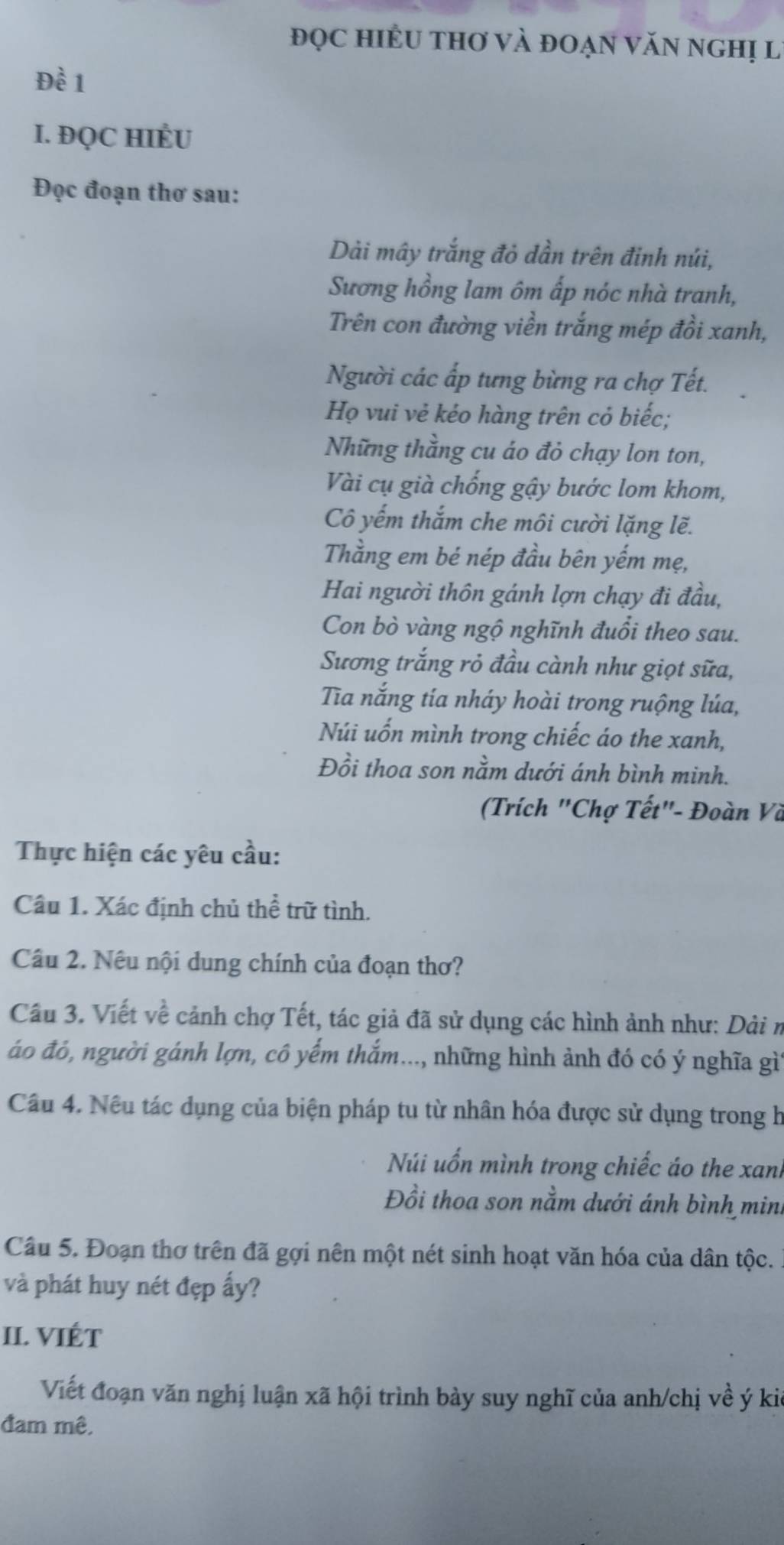 đọc hiÊU thơ và đoạn văn nghị lý
Đề 1
I. ĐQC HIÉU
Đọc đoạn thơ sau:
Dài mây trắng đỏ dần trên đinh núi,
Sương hồng lam ôm ấp nóc nhà tranh,
Trên con đường viền trắng mép đồi xanh,
Người các ấp tưng bừng ra chợ Tết.
Họ vui vẻ kéo hàng trên cỏ biếc;
Những thằng cu áo đỏ chạy lon ton,
Vài cụ già chống gậy bước lom khom,
Cô yếm thắm che môi cười lặng lẽ.
Thằng em bé nép đầu bên yếm mẹ,
Hai người thôn gánh lợn chạy đi đầu,
Con bò vàng ngộ nghĩnh đuổi theo sau.
Sương trắng rỏ đầu cành như giọt sữa,
Ta nắng tía nháy hoài trong ruộng lúa,
Núi uốn mình trong chiếc áo the xanh,
Đồi thoa son nằm dưới ánh bình minh.
(Trích "Chợ Tết"- Đoàn Và
Thực hiện các yêu cầu:
Câu 1. Xác định chủ thể trữ tình.
Câu 2. Nếu nội dung chính của đoạn thơ?
Cầu 3. Viết về cảnh chợ Tết, tác giả đã sử dụng các hình ảnh như: Dải n
áo đó, người gánh lợn, cô yểm thắm..., những hình ảnh đó có ý nghĩa gìÝ
Câu 4. Nêu tác dụng của biện pháp tu từ nhân hóa được sử dụng trong h
Núi uốn mình trong chiếc áo the xanh
Đồi thoa son nằm dưới ánh bình mini
Câu 5. Đoạn thơ trên đã gợi nên một nét sinh hoạt văn hóa của dân tộc.
và phát huy nét đẹp ấy?
II. VIÉT
Viết đoạn văn nghị luận xã hội trình bày suy nghĩ của anh/chị về ý kia
đam mê.