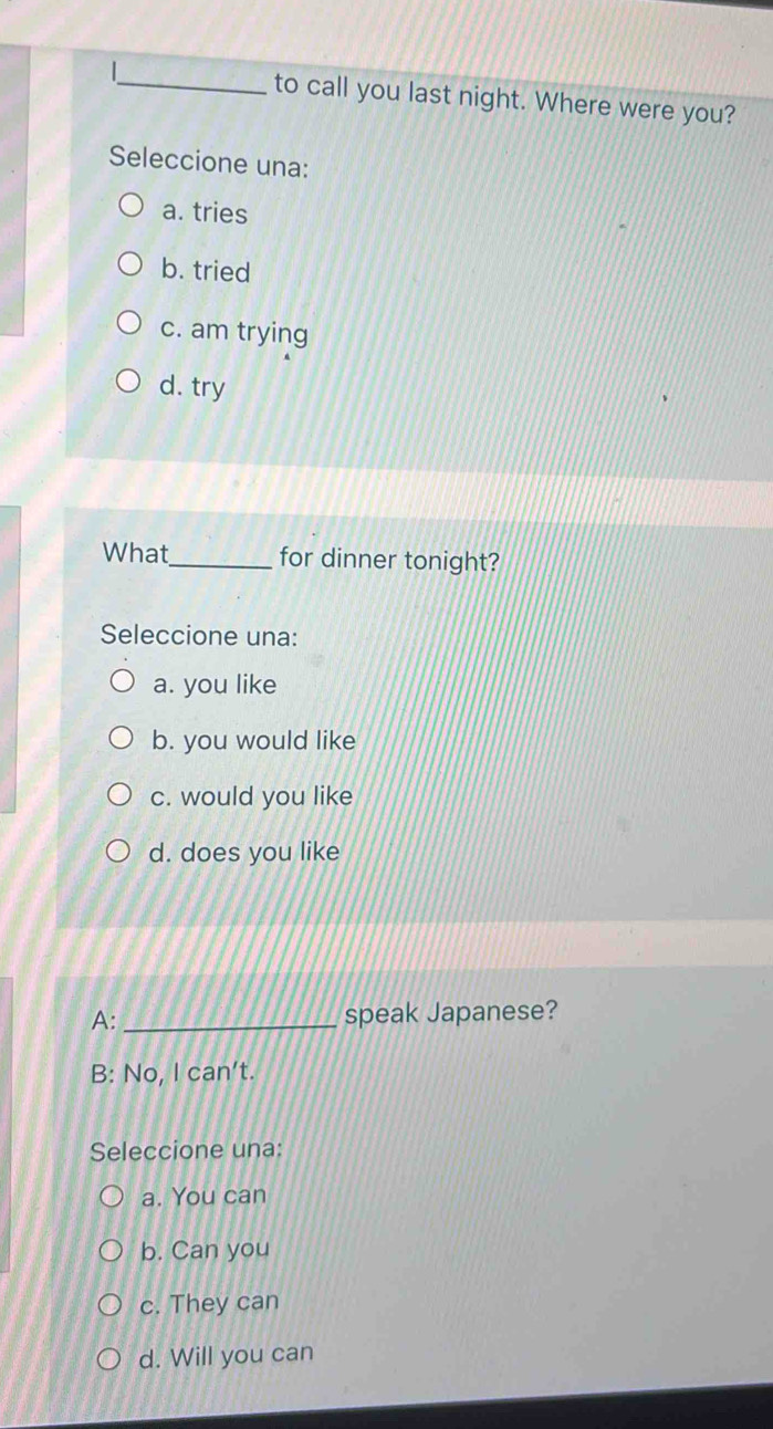 to call you last night. Where were you?
Seleccione una:
a. tries
b. tried
c. am trying
d. try
What_ for dinner tonight?
Seleccione una:
a. you like
b. you would like
c. would you like
d. does you like
A: _speak Japanese?
B: No, Ican't. 
Seleccione una:
a. You can
b. Can you
c. They can
d. Will you can