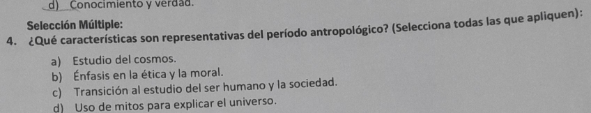 d) Conocimiento y verdad.
Selección Múltiple:
4. ¿Qué características son representativas del período antropológico? (Selecciona todas las que apliquen):
a) Estudio del cosmos.
b) Énfasis en la ética y la moral.
c) Transición al estudio del ser humano y la sociedad.
d) Uso de mitos para explicar el universo.