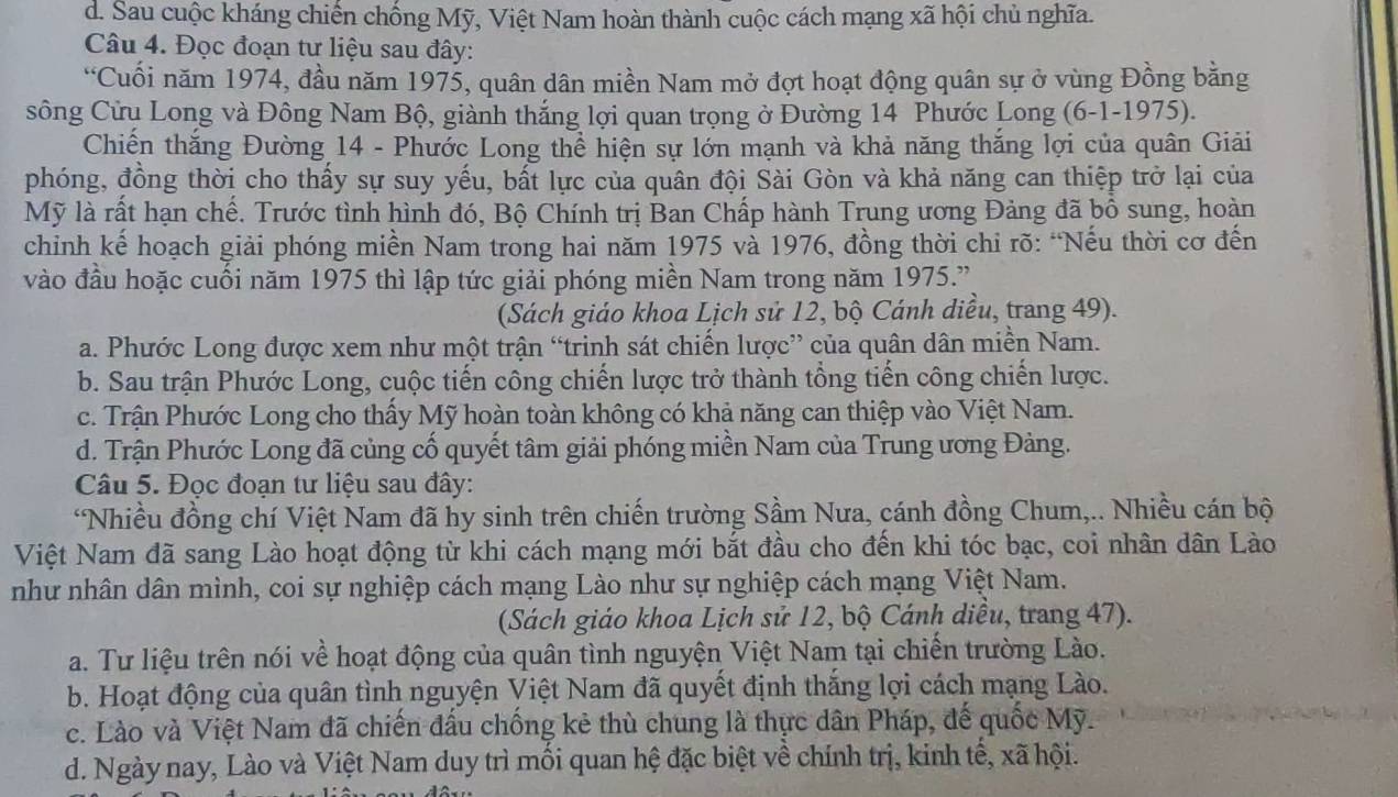 d. Sau cuộc kháng chiến chống Mỹ, Việt Nam hoàn thành cuộc cách mạng xã hội chủ nghĩa.
Câu 4. Đọc đoạn tư liệu sau đây:
“Cuối năm 1974, đầu năm 1975, quân dân miền Nam mở đợt hoạt động quân sự ở vùng Đồng bằng
sông Cửu Long và Đông Nam Bộ, giành thắng lợi quan trọng ở Đường 14 Phước Long (6-1-1975).
Chiến thắng Đường 14 - Phước Long thể hiện sự lớn mạnh và khả năng thắng lợi của quân Giải
phóng, đồng thời cho thấy sự suy yếu, bất lực của quân đội Sài Gòn và khả năng can thiệp trở lại của
Mỹ là rất hạn chế. Trước tình hình đó, Bộ Chính trị Ban Chấp hành Trung ương Đảng đã bồ sung, hoàn
chỉnh kế hoạch giải phóng miền Nam trong hai năm 1975 và 1976, đồng thời chỉ rõ: “Nếu thời cơ đến
vào đầu hoặc cuối năm 1975 thì lập tức giải phóng miền Nam trong năm 1975.”
(Sách giáo khoa Lịch sử 12, bộ Cánh diều, trang 49).
a. Phước Long được xem như một trận “trinh sát chiến lược” của quân dân miền Nam.
b. Sau trận Phước Long, cuộc tiến công chiến lược trở thành tổng tiến công chiến lược.
c. Trận Phước Long cho thấy Mỹ hoàn toàn không có khả năng can thiệp vào Việt Nam.
d. Trận Phước Long đã củng cố quyết tâm giải phóng miền Nam của Trung ương Đảng.
Câu 5. Đọc đoạn tư liệu sau đây:
*Nhiều đồng chí Việt Nam đã hy sinh trên chiến trường Sầm Nưa, cánh đồng Chum,.. Nhiều cán bộ
Việt Nam đã sang Lào hoạt động từ khi cách mạng mới bắt đầu cho đến khi tóc bạc, coi nhân dân Lào
như nhân dân mình, coi sự nghiệp cách mạng Lào như sự nghiệp cách mạng Việt Nam.
(Sách giáo khoa Lịch sử 12, bộ Cánh diều, trang 47).
a. Tư liệu trên nói về hoạt động của quân tình nguyện Việt Nam tại chiến trường Lào.
b. Hoạt động của quân tình nguyện Việt Nam đã quyết định thắng lợi cách mạng Lào.
c. Lào và Việt Nam đã chiến đấu chống kẻ thù chung là thực dân Pháp, đế quốc Mỹ.
d. Ngày nay, Lào và Việt Nam duy trì mối quan hệ đặc biệt về chính trị, kinh tế, xã hội.