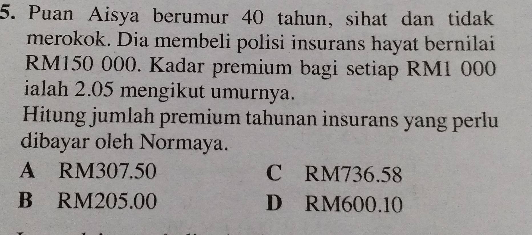 Puan Aisya berumur 40 tahun, sihat dan tidak
merokok. Dia membeli polisi insurans hayat bernilai
RM150 000. Kadar premium bagi setiap RM1 000
ialah 2.05 mengikut umurnya.
Hitung jumlah premium tahunan insurans yang perlu
dibayar oleh Normaya.
A RM307.50 C RM736.58
B RM205.00 D RM600.10