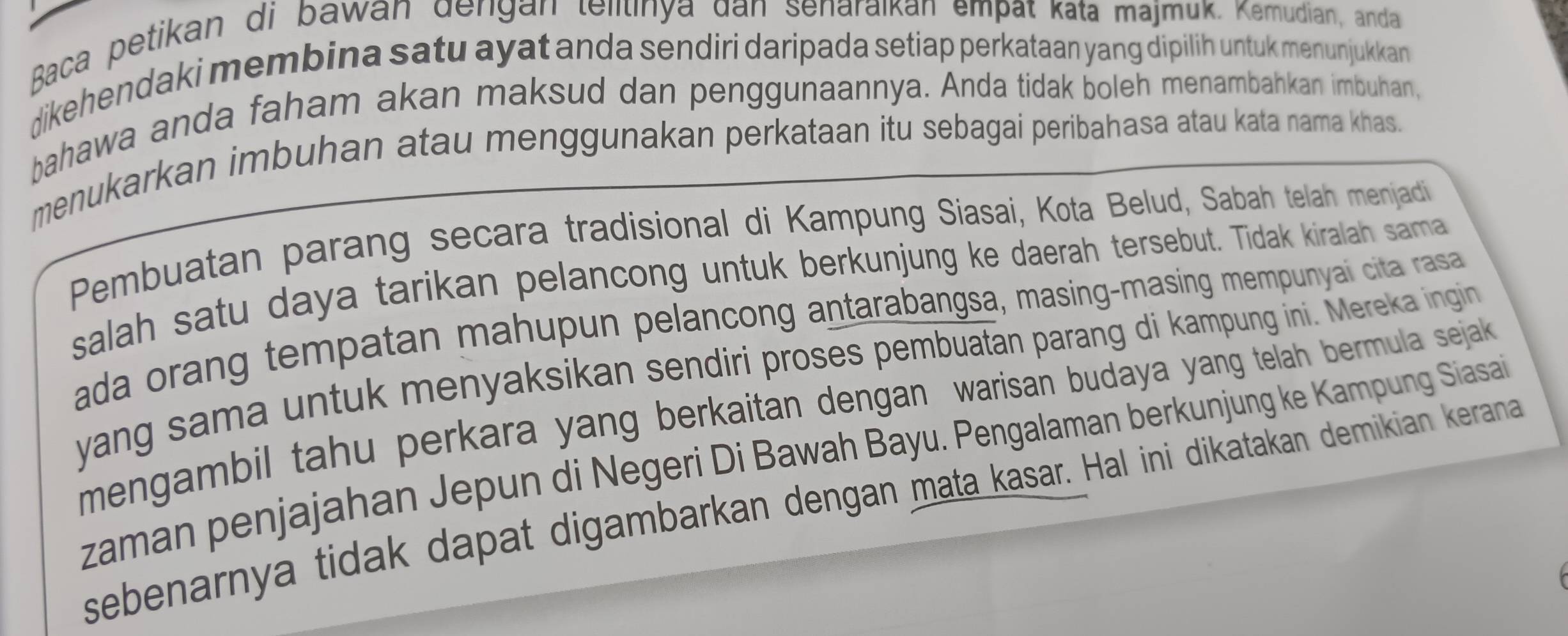 Baca petikan di bawan dengan telitinya dan senaraıkan empat kata majmuk. Kemudian, anda 
dikehendaki membina satu ayat anda sendiri daripada setiap perkataan yang dipilih untuk menunjukkan 
bahawa anda faham akan maksud dan penggunaannya. Anda tidak boleh menambahkan imbuhan, 
menukarkan imbuhan atau menggunakan perkataan itu sebagai peribahasa atau kata nama khas. 
Pembuatan parang secara tradisional di Kampung Siasai, Kota Belud, Sabah telah menjadi 
salah satu daya tarikan pelancong untuk berkunjung ke daerah tersebut. Tidak kiralah sama 
ada orang tempatan mahupun pelancong antarabangsa, masing-masing mempunyai cita rasa 
yang sama untuk menyaksikan sendiri proses pembuatan parang di kampung ini. Mereka ingin 
mengambil tahu perkara yang berkaitan dengan warisan budaya yang telah bermula sejak 
zaman penjajahan Jepun di Negeri Di Bawah Bayu. Pengalaman berkunjung ke Kampung Siasai 
sebenarnya tidak dapat digambarkan dengan mata kasar. Hal ini dikatakan demikian kerana