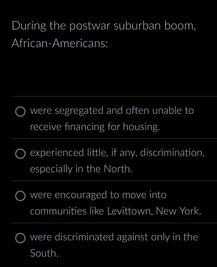 During the postwar suburban boom, 
African-Americans: 
_ 
were segregated and often unable to 
receive financing for housing. 
_ 
experienced little, if any, discrimination, 
especially in the North. 
_ 
were encouraged to move into 
communities like Levittown, New York. 
_ 
_ 
__ 
were discriminated against only in the 
South.