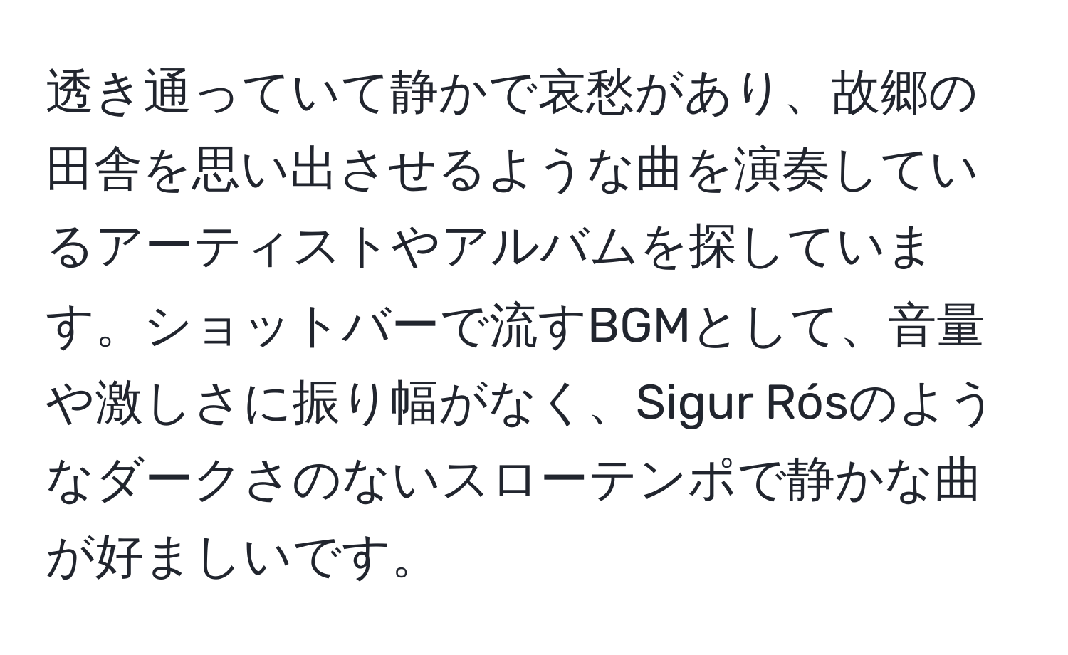 透き通っていて静かで哀愁があり、故郷の田舎を思い出させるような曲を演奏しているアーティストやアルバムを探しています。ショットバーで流すBGMとして、音量や激しさに振り幅がなく、Sigur Rósのようなダークさのないスローテンポで静かな曲が好ましいです。