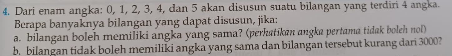 Dari enam angka: 0, 1, 2, 3, 4, dan 5 akan disusun suatu bilangan yang terdiri 4 angka. 
Berapa banyaknya bilangan yang dapat disusun, jika: 
a. bilangan boleh memiliki angka yang sama? (perhatikan angka pertama tidak boleh nol) 
b. bilangan tidak boleh memiliki angka yang sama dan bilangan tersebut kurang dari 3000?