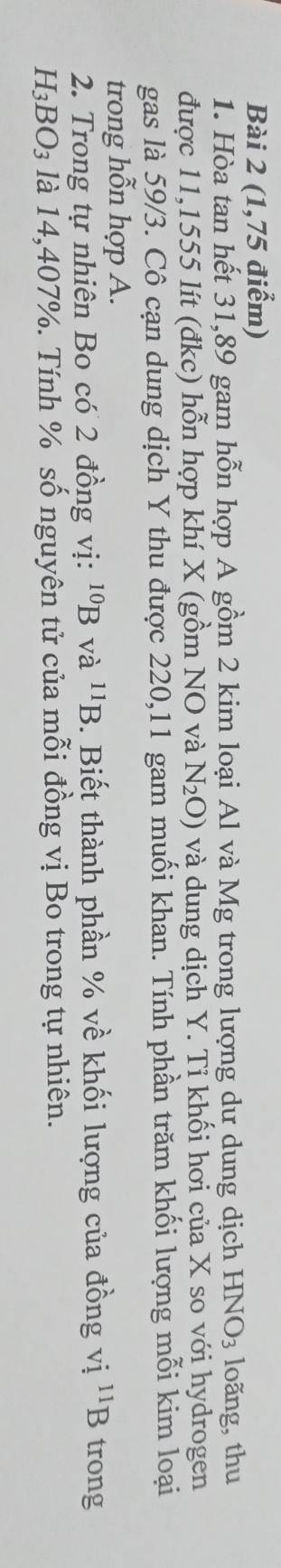 (1,75 điểm) 
1. Hòa tan hết 31, 89 gam hỗn hợp A gồm 2 kim loại Al và Mg trong lượng dư dung dịch HNO_3 loãng, thu 
được 11,1555 lít (đkc) hỗn hợp khí X (gồm NO và N_2O) và dung dịch Y. Tỉ khối hơi của X so với hydrogen 
gas là 59/3. Cô cạn dung dịch Y thu được 220, 11 gam muối khan. Tính phần trăm khối lượng mỗi kim loại 
trong hỗn hợp A. 
2. Trong tự nhiên Bo có 2 đồng vị: ^10Bva^(11)B. Biết thành phần % về khối lượng của đồng vị ^11B trong
H_3BO_3 là 14,407%. Tính % số nguyên tử của mỗi đồng vị Bo trong tự nhiên.