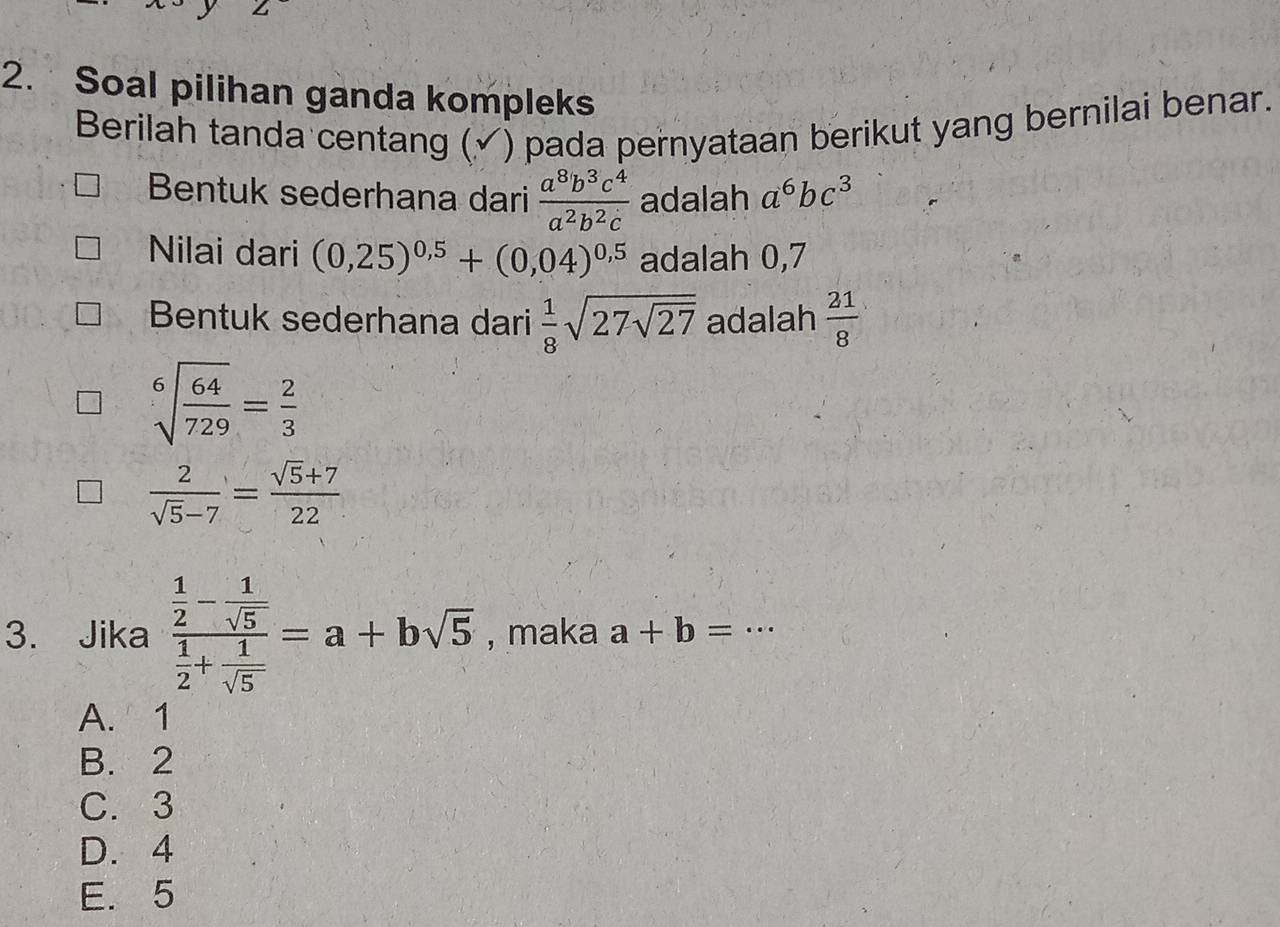 Soal pilihan ganda kompleks
Berilah tanda centang ( ) pada pernyataan berikut yang bernilai benar.
Bentuk sederhana dari  a^8b^3c^4/a^2b^2c  adalah a^6bc^3
Nilai dari (0,25)^0,5+(0,04)^0,5 adalah 0,7
Bentuk sederhana dari  1/8 sqrt(27sqrt 27) adalah  21/8 
sqrt[6](frac 64)729= 2/3 
 2/sqrt(5)-7 = (sqrt(5)+7)/22 
3. Jika frac  1/2 - 1/sqrt(5)  1/2 + 1/sqrt(5) =a+bsqrt(5) , maka a+b=·s
A. 1
B. 2
C. 3
D. 4
E. 5