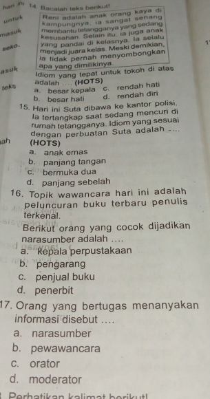 hans in,
14. Bacalah teks berkut!
untuh Reni adalah anak orang kaya di
kampungnya, ia sangat senang
masuk membantu tetangganya yang sedang
kesusahan Selain itu. ia juga anak
seko . yang pandai di kelasnya. la selalu
menjadi juara kelas. Meski demikian, 1'
ia tidak pernah menyombongkan
asuk
apa yang dimilikinya.
Idiom yang tepat untuk tokoh di atas
adalah .... (HOTS)
teks
a. besar kepala c. rendah hati
b. besar hati
d. rendah diri
15. Hari ini Suta dibawa ke kantor polisi.
la tertangkap saat sedang mencuri di
rumah tetangganya. Idiom yang sesuai
dengan perbuatan Suta adalah ....
ah (HOTS)
a. anak emas
b. panjang tangan
c. bermuka dua
d. panjang sebelah
16. Topik wawancara hari ini adalah
peluncuran buku terbaru penulis
terkenal.
Berikut orang yang cocok dijadikan
narasumber adalah ....
a. kepala perpustakaan
b. pengarang
c. penjual buku
d. penerbit
17. Orang yang bertugas menanyakan
informasi disebut ....
a. narasumber
b. pewawancara
c. orator
d. moderator
Perhatikan kalimat borikut