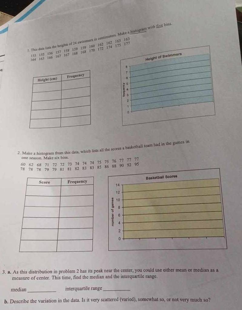 This data lists the heights of 24 swimmers in centimeters. Make a histogram with five bins
155 155 156 157 158 159 159 160 162 162 163 163
164 165 166 167 167 168 168 170 172 174 175 177
Height of Swimmers
8
e
7
6
4
2
1
。 
2. Make a histogram from this data, which lists all the scores a basketball team had in the games in 
one season. Make six bins.
60 62 68 71 72 72 73 74 74 74 75 75 76 77 77 77
78 78 78 79 79 81 81 82 83 83 85 86 88 90 92 95
Basketbail Scores
14
12
ō 10
8
6
4
2
0
3. a. As this distribution in problem 2 has its peak near the center, you could use either mean or median as a 
measure of center. This time, find the median and the interquartile range. 
median_ interquartile range_ 
b. Describe the variation in the data. Is it very scattered (varied), somewhat so, or not very much so?