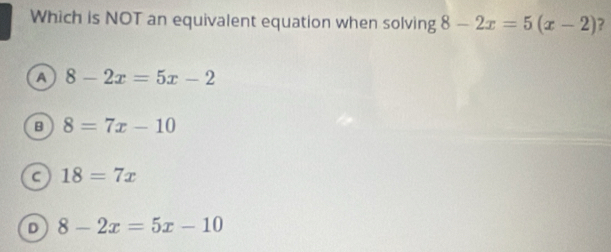 Which is NOT an equivalent equation when solving 8-2x=5(x-2) ?
a 8-2x=5x-2
B 8=7x-10
a 18=7x
D 8-2x=5x-10