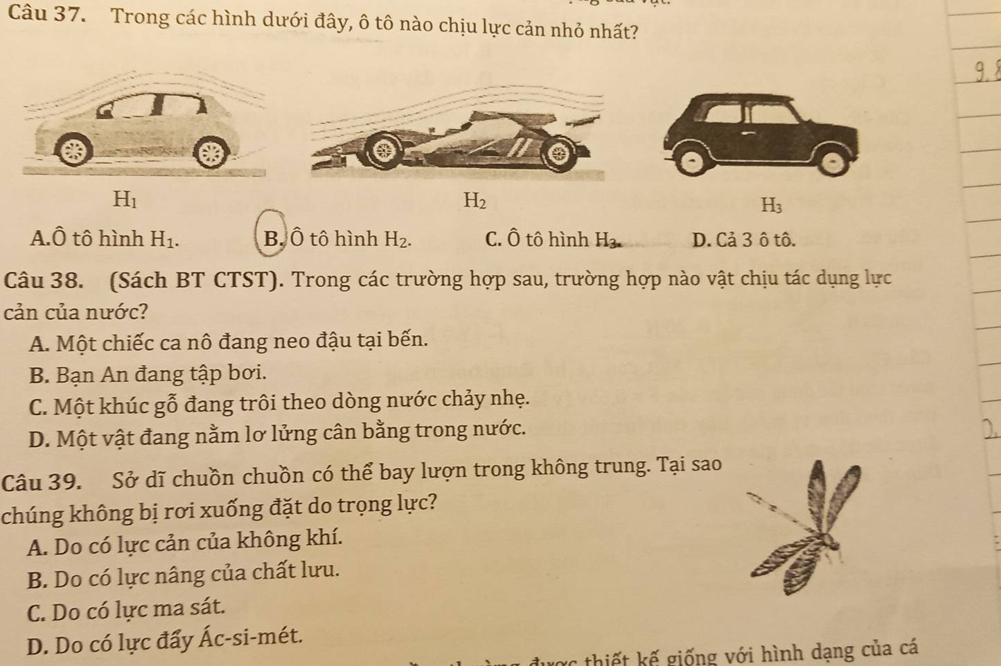 Trong các hình dưới đây, ô tô nào chịu lực cản nhỏ nhất?
H_1
H_2
A.Ô tô hình H_1. B. Ô tô hình H_2. C. Ô tô hình H_3. D. Cả 3 ô tô.
Câu 38. (Sách BT CTST). Trong các trường hợp sau, trường hợp nào vật chịu tác dụng lực
cản của nước?
A. Một chiếc ca nô đang neo đậu tại bến.
B. Bạn An đang tập bơi.
C. Một khúc gỗ đang trôi theo dòng nước chảy nhẹ.
D. Một vật đang nằm lơ lửng cân bằng trong nước.
Câu 39. Sở dĩ chuồn chuồn có thể bay lượn trong không trung. Tại sao
chúng không bị rơi xuống đặt do trọng lực?
A. Do có lực cản của không khí.
B. Do có lực nâng của chất lưu.
C. Do có lực ma sát.
D. Do có lực đẩy Ác-si-mét.
thiết kế giống với hình dạng của cá