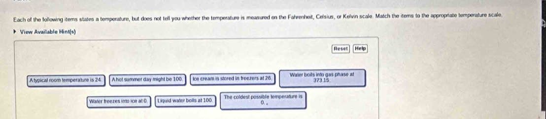 Each of the following items states a temperature, but does not tell you whether the temperature is measured on the Fahrenheit, Celsius, or Kelvin scale. Match the itemns to the appropriate temperature scale
View Available Hint(s)
Reset] [Help
Atypical room temperature is 24 Ahot summer day might be 100 Ice cream is stored in freezers at 26. Waler boils into gas phase at 373 15
Water freezes into ice at (. Liquid water boils at 100. The coldest possible temperature is
0.。